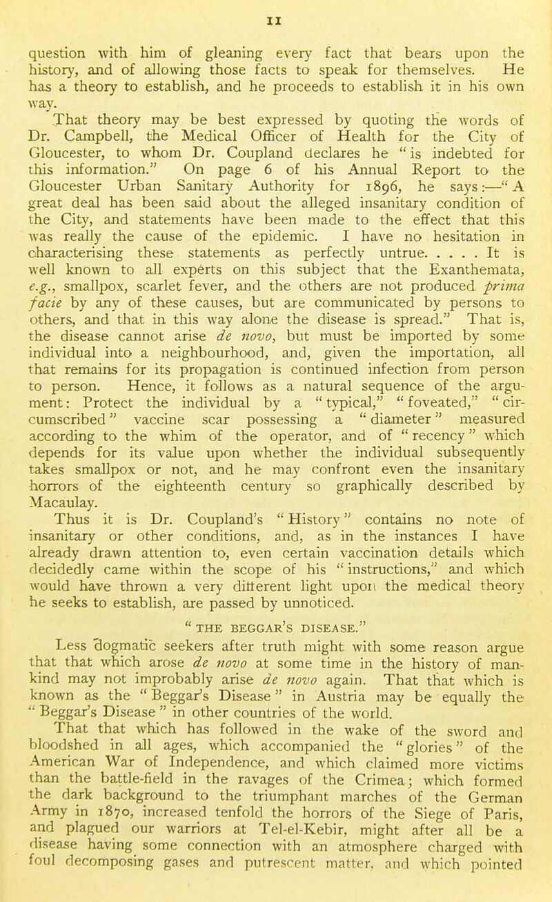 question with him of gleaning every fact that bears upon the history, and of allowing those facts to speak for themselves. He has a theory to establish, and he proceeds to establish it in his own way. That theory may be best expressed by quoting the words of Dr. Campbell, the Medical Officer of Health for the City of Gloucester, to whom Dr. Coupland declares he  is indebted for this information. On page 6 of his Annual Report to the Gloucester Urban Sanitary Authority for 1896, he says:—A great deal has been said about the alleged insanitary condition of the City, and statements have been made to the effect that this was really the cause of the epidemic. I have no hesitation in characterising these statements as perfectly untrue It is well known to all experts on this subject that the Exanthemata, e.g., smallpox, scarlet fever, and the others are not produced prima facie by any of these causes, but are communicated by persons to others, and that in this way alone the disease is spread. That is, the disease cannot arise de novo, but must be imported by some individual into a neighbourhood, and, given the importation, all that remains for its propagation is continued infection from person to person. Hence, it follows as a natural sequence of the argu- ment : Protect the individual by a  typical,  foveated,  cir- cumscribed  vaccine scar possessing a  diameter measured according to the whim of the operator, and of  recency which depends for its value upon whether the individual subsequently takes smallpox or not, and he may confront even the insanitary horrors of the eighteenth century so graphically described by Macaulay. Thus it is Dr. Coupland's  History contains no note of insanitary or other conditions, and, as in the instances I have already drawn attention to, even certain vaccination details which decidedly came within the scope of his  instructions, and which would have thrown a very different light upon the medical theory he seeks to establish, are passed by unnoticed.  THE BEGGAR'S DISEASE. Less dogmatic seekers after truth might with some reason argue that that which arose de novo at some time in the history of man- kind may not improbably arise de novo again. That that which is known as the  Beggar's Disease in Austria may be equally the  Beggar's Disease  in other countries of the world. That that which has followed in the wake of the sword and bloodshed in all ages, which accompanied the glories of the American War of Independence, and which claimed more victims than the battle-field in the ravages of the Crimea; which formed the dark background to the triumphant marches of the German Army in 1870, increased tenfold the horrors of the Siege of Paris, and plagued our warriors at Tel-el-Kebir, might after all be a disease having some connection with an atmosphere charged with foul decomposing gases and putrescent matter, and which pointed