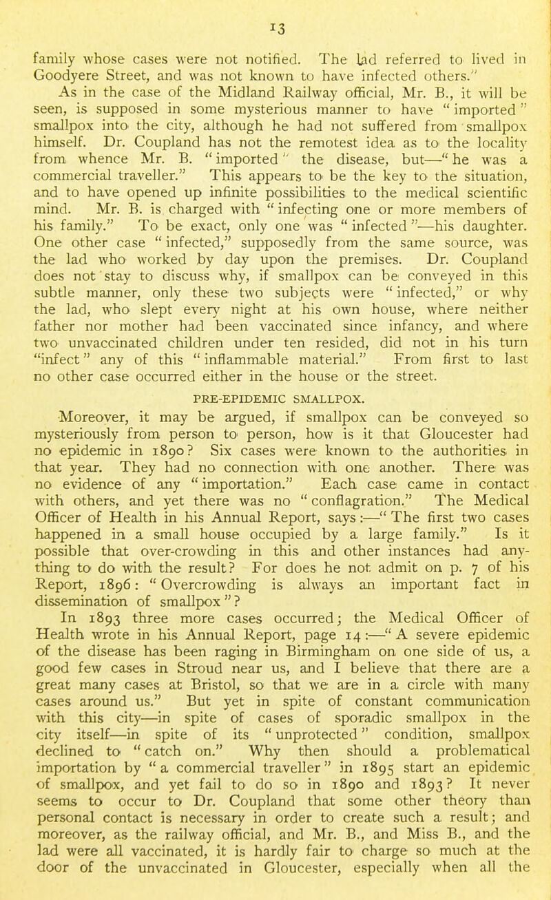 family whose cases were not notified. The lad referred to lived in Goodyere Street, and was not known to have infected others.'' As in the case of the Midland Railway official, Mr. B., it will be seen, is supposed in some mysterious manner to have  imported  smallpox into the city, although he had not suffered from smallpox himself. Dr. Coupland has not the remotest idea as to the locality from whence Mr. B.  imported the disease, but— he was a commercial traveller. This appears to> be the key to the situation, and to have opened up infinite possibilities to the medical scientific mind. Mr. B. is charged with  infecting one or more members of his family. To be exact, only one was  infected —his daughter. One other case  infected, supposedly from the same source, was the lad who worked by day upon the premises. Dr. Coupland does not stay to discuss why, if smallpox can be conveyed in this subtle manner, only these two subjects were  infected, or why the lad, who slept every night at his own house, where neither father nor mother had been vaccinated since infancy, and where two unvaccinated children under ten resided, did not in his turn infect any of this  inflammable material. From first to last no other case occurred either in the house or the street. PRE-EPIDEMIC SMALLPOX. Moreover, it may be argued, if smallpox can be conveyed so mysteriously from person to person, how is it that Gloucester had no epidemic in 1890? Six cases were known to the authorities in that year. They had no connection with one another. There was no evidence of any  importation. Each case came in contact with others, and yet there was no  conflagration. The Medical Officer of Health in his Annual Report, says:— The first two cases happened in a small house occupied by a large family. Is it possible that over-crowding in this and other instances had any- thing to do with the result? For does he not admit on p. 7 of his Report, 1896:  Overcrowding is always an important fact in dissemination of smallpox  ? In 1893 three more cases occurred; the Medical Officer of Health wrote in his Annual Report, page 14:—A severe epidemic of the disease has been raging in Birmingham on one side of us, a good few cases in Stroud near us, and I believe that there are a great many cases at Bristol, so that we are in a circle with many cases around us. But yet in spite of constant communication with this city—in spite of cases of sporadic smallpox in the city itself—in spite of its  unprotected condition, smallpox declined to  catch on. Why then should a problematical importation by a commercial traveller in 1895 start an epidemic of smallpox, and yet fail to do so in 1890 and 1893? It never seems to occur to Dr. Coupland that some other theory than personal contact is necessary in order to create such a result; and moreover, as the railway official, and Mr. B., and Miss B., and the lad were all vaccinated, it is hardly fair to* charge so much at the door of the unvaccinated in Gloucester, especially when all the