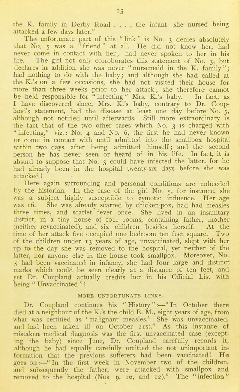 *s the K. family in Derby Road .... the infant she nursed being attacked a few days later. The unfortunate part of this  link  is No. 3 denies absolutely that No. 5 was a  friend at all. He did not know her, had never come in contact with her; had never spoken to> her in his life. The girl not only corroborates this statement of No. 3, but declares in addition she was never  nursemaid in the K. family; had nothing to do with the baby; and although she had called at the K.'s on a few occasions, she had not visited their house for more than three weeks prior to> her attack; she therefore cannot be held responsible for  infecting  Mrs. K.'s baby. In fact, as I have discovered since, Mrs. K.'s baby, contrary to Dr. Coup- land's statement, had the disease at least one day before No. 5, although not notified until afterwards. Still more extraordinary is the fact that of the two other cases which No. 3 is charged with  infecting, viz.: No. 4 and No. 6, the first he had never known or come in contact with until admitted into' the smallpox hospital within two days after being admitted himself; and the second person he has never seen or heard of in his life. In fact, it is absurd to suppose that No. 3 could have infected the latter, for he had already been in the hospital twenty-six days before she was attacked! Here again surrounding and personal conditions are unheeded by the historian. In the case of the girl No. 5, for instance, she was a subject highly susceptible to zymotic influence. Her age was 16. She was already scarred by chicken-pox, had had measles three times, and scarlet fever once. She lived in an insanitary district, in a tiny house of four rooms, containing father, mother (neither revaccinated), and six children besides herself. At the time of her attack five occupied one bedroom ten feet square. Two of the children under 13 years of age, unvaccinated, slept with her up to the day she was removed to the hospital, yet neither of the /atter, nor anyone else in the house took smallpox. Moreover, No. 5 had been vaccinated in infancy, she had four large and distinct marks which could be seen clearly at a distance of ten feet, and yet Dr. Coupland actually credits her in his Official List with being  Unvaccinated  ! MORE UNFORTUNATE LINKS. Dr. Coupland continues his  History:— In October there died at a neighbour of the K.'s the child E. M., eight years of age, from what was certified as ' malignant measles.' She was unvaccinated, and had been taken ill on October 21st. As this instance of mistaken medical diagnosis was the first unvaccinated case (except- ing the baby) since June, Dr. Coupland carefully records it, although he had equally carefully omitted the not unimportant in- formation that the previous sufferers had been vaccinated! He goes on:— In the first week in November two of the children, and subsequently the father, were attacked with smallpox and removed to the hospital (Nos. 9, 10, and 12). The infection