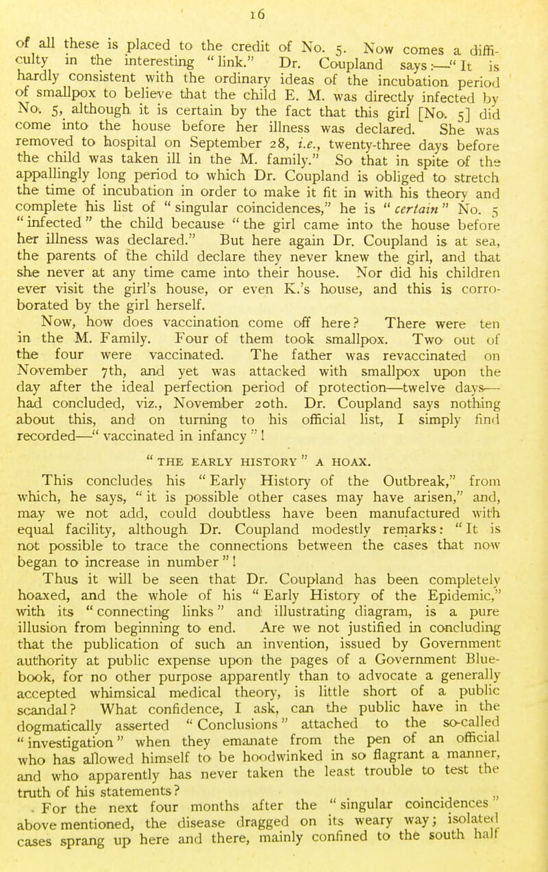 of all these is placed to the credit of No. 5. Now comes a diffi- culty in the interesting link. Dr. Coupland says:—It is hardly consistent with the ordinary ideas of the incubation period of smallpox to believe that the child E. M. was directly infected by No. 5, although it is certain by the fact that this girl [No. 5] did come into the house before her illness was declared. She was removed to hospital on September 28, i.e., twenty-three days before the child was taken ill in the M. family. So that in spite of the appallingly long period to which Dr. Coupland is obliged to stretch the time of incubation in order to make it fit in with his theory and complete his list of  singular coincidences, he is  certain No. 5  infected  the child because  the girl came into the house before her illness was declared. But here again Dr. Coupland is at sea, the parents of the child declare they never knew the girl, and that she never at any time came into their house. Nor did his children ever visit the girl's house, or even K.'s house, and this is corro- borated by the girl herself. Now, how does vaccination come off here? There were ten in the M. Family. Four of them took smallpox. Two out of the four were vaccinated. The father was revaccinated on November 7th, and yet was attacked with smallpox upon the day after the ideal perfection period of protection—twelve days-— had concluded, viz., November 20th. Dr. Coupland says nothing about this, and on turning to his official list, I simply find recorded— vaccinated in infancy  !  THE EARLY HISTORY  A HOAX. This concludes his  Early History of the Outbreak, from which, he says,  it is possible other cases may have arisen, and, may we not add, could doubtless have been manufactured with equal facility, although Dr. Coupland modestly remarks:  It is not possible to trace the connections between the cases that now began to increase in number ! Thus it will be seen that Dr. Coupland has been completely hoaxed, and the whole of his  Early History of the Epidemic, with its  connecting links and illustrating diagram, is a pure illusion from beginning to end. Are we not justified in concluding that the publication of such an invention, issued by Government authority at public expense upon the pages of a Government Blue- book, for no other purpose apparently than to advocate a generally accepted whimsical medical theory, is little short of a public scandal? What confidence, I ask, can the public have in the dogmatically asserted  Conclusions attached to the so-called  investigation when they emanate from the pen of an official who has allowed himself to be hoodwinked in so flagrant a manner, and who apparently has never taken the least trouble to test the truth of his statements? n • For the next four months after the  singular coincidences above mentioned, the disease dragged on its weary way; isolated cases sprang up here and there, mainly confined to the south halt