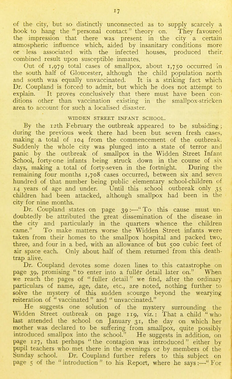 of the city, but so distinctly unconnected as to supply scarcely a hook to hang the  personal contact theory on. They favoured the impression that there was present in the city a certain atmospheric influence which, aided by insanitary conditions more or - less associated with the infected houses, produced their combined result upon susceptible inmates. Out of 1,979 total cases of smallpox, about 1,750 occurred in the south half of Gloucester, although the child population north and south was equally unvaccinated. It is a striking fact which Dr. Coupland is forced to admit, but which he does not attempt to explain. It proves conclusively that there must have been con- ditions other than vaccination existing in the smallpox-stricken area to account for such a localised disaster. WIDDEN STREET INFANT SCHOOL. By the 12th February the outbreak appeared to be subsiding; during the previous week there had been but seven fresh cases, making a total of 104 from the commencement of the outbreak. Suddenly the whole city was plunged into a state of terror and panic by the outbreak of smallpox in the Widden Street Infant School, forty-one infants being struck down in the course of six days, making a total of forty-seven in the fortnight. During the remaining four months 1,708 cases occurred, between six and seven hundred of that number being public elementary school-children of 14 years of age and under. Until this school outbreak only 35 children had been attacked, although smallpox had been in the city for nine months. Dr. Coupland states on page 39:— To this cause must un- doubtedly be attributed the great dissemination of the disease in the city and particularly in the quarters whence the children came. To make matters worse the Widden Street infants were taken from their homes to the smallpox hospital and packed two, three, and four in a bed, with an allowance of but 500 cubic feet of air space each. Only about half of them returned from this death- trap alive. Dr. Coupland devotes some dozen lines to this catastrophe on page 39, promising  to enter into a fuller detail later on. When we reach the pages of  fuller detail we find, after the ordinary particulars of name, age, date, etc., are noted, nothing further to solve the mystery of this sudden scourge beyond the wearying reiteration of  vaccinated  and  unvaccinated. He suggests one solution of the mystery surrounding the Widden Street outbreak on page 119, viz.: That a child who last attended the school on January 31, the day on which her mother was declared to be suffering from smallpox, quite possibly- introduced smallpox into the school. He suggests in addition, on page 127, that perhaps the contagion was introduced either by pupil teachers who met there in the evenings or by members of the Sunday school. Dr. Coupland further refers to this subject on page 5 of the  introduction  to his Report, where he says:— For