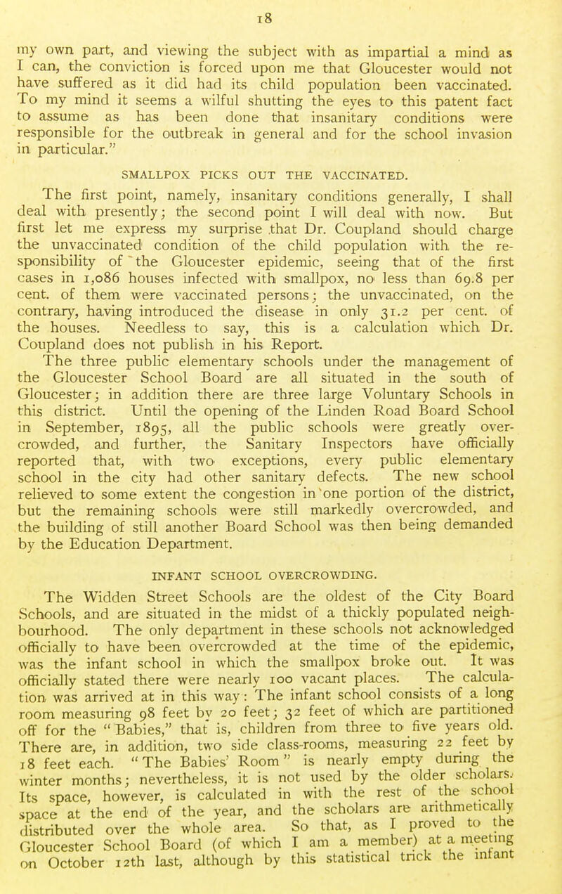 my own part, and viewing the subject with as impartial a mind as I can, the conviction is forced upon me that Gloucester would not have suffered as it did had its child population been vaccinated. To my mind it seems a wilful shutting the eyes to this patent fact to assume as has been done that insanitary conditions were responsible for the outbreak in general and for the school invasion in particular. SMALLPOX PICKS OUT THE VACCINATED. The first point, namely, insanitary conditions generally, I shall deal with presently; the second point I will deal with now. But first let me express my surprise .that Dr. Coupland should charge the unvaccinated1 condition of the child population with the re- sponsibility of the Gloucester epidemic, seeing that of the first cases in 1,086 houses infected with smallpox, no less than 69.8 per cent, of them were vaccinated persons; the unvaccinated, on the contrary, having introduced the disease in only 31.2 per cent, of the houses. Needless to say, this is a calculation which Dr. Coupland does not publish in his Report. The three public elementary schools under the management of the Gloucester School Board are all situated in the south of Gloucester; in addition there are three large Voluntary Schools in this district. Until the opening of the Linden Road Board School in September, 1895, all the public schools were greatly over- crowded, and further, the Sanitary Inspectors have officially reported that, with two exceptions, every public elementary school in the city had other sanitary defects. The new school relieved to some extent the congestion inone portion of the district, but the remaining schools were still markedly overcrowded, and the building of still another Board School was then being demanded by the Education Department. INFANT SCHOOL OVERCROWDING. The Widden Street Schools are the oldest of the City Board Schools, and are situated in the midst of a thickly populated neigh- bourhood. The only department in these schools not acknowledged officially to have been overcrowded at the time of the epidemic, was the infant school in which the smallpox broke out. It was officially stated there were nearly 100 vacant places. The calcula- tion was arrived at in this way: The infant school consists of a long room measuring 98 feet bv 20 feet; 32 feet of which are partitioned off for the  Babies, that is, children from three to five years old. There are, in addition, two side class-rooms, measuring 22 feet by 18 feet each. The Babies' Room is nearly empty during the winter months; nevertheless, it is not used by the older scholars. Its space, however, is calculated in with the rest of the school space at the end of the year, and the scholars are arithmetically distributed over the whole area. So that, as I proved to the Gloucester School Board (of which I am a member) at a meeting on October 12th last, although by this statistical tnck the mtant