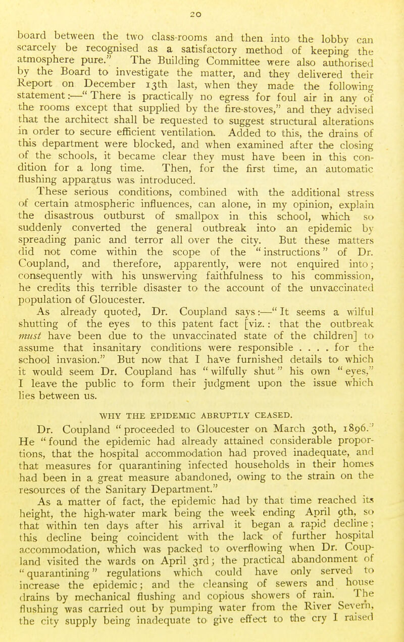 board between the two class-rooms and then into the lobby can scarcely be recognised as a satisfactory method of keeping the atmosphere pure. The Building Committee were also authorised by the Board to investigate the matter, and they delivered their Report on December 13th last, when they made the following statement:— There is practically no egress for foul air in any of the rooms except that supplied by the fire-stoves, and they advised that the architect shall be requested to suggest structural alterations in order to secure efficient ventilation. Added to this, the drains of this department were blocked, and when examined after the closing of the schools, it became clear they must have been in this con- dition for a long time. Then, for the first time, an automatic flushing apparatus was introduced. These serious conditions, combined with the additional stress of certain atmospheric influences, can alone, in my opinion, explain the disastrous outburst of smallpox in this school, which so suddenly converted the general outbreak into an epidemic by spreading panic and terror all over the city. But these matters did not come within the scope of the  instructions of Dr. Coupland, and therefore, apparently, were not enquired into; consequently with his unswerving faithfulness to his commission, he credits this terrible disaster to> the account of the unvaccinated population of Gloucester. As already quoted, Dr. Coupland says:— It seems a wilful shutting of the eyes to this patent fact [viz.: that the outbreak must have been due to the unvaccinated state of the children] to assume that insanitary conditions were responsible .... for the school invasion. But now that I have furnished details to which it would seem Dr. Coupland has  wilfully shut his own  eyes, I leave the public to form their judgment upon the issue which lies between us. WHY THE EPIDEMIC ABRUPTLY CEASED. Dr. Coupland proceeded to Gloucester on March 30th, 1896. He  found the epidemic had already attained considerable propor- tions, that the hospital accommodation had proved inadequate, and that measures for quarantining infected households in their homes had been in a great measure abandoned, owing to the strain on the resources of the Sanitary Department. As a matter of fact, the epidemic had by that time reached its height, the high-water mark being the week ending April 9th, so that within ten days after his arrival it began a rapid decline; this decline being coincident with the lack of further hospital accommodation, which was packed to overflowing when Dr. Coup- land visited the wards on April 3rd; the practical abandonment of quarantining regulations which could have only served to increase the epidemic; and the cleansing of sewers and house drains by mechanical flushing and copious showers of rain. The flushing was carried out by pumping water from the River Severn, the city supply being inadequate to give effect to the cry I raised