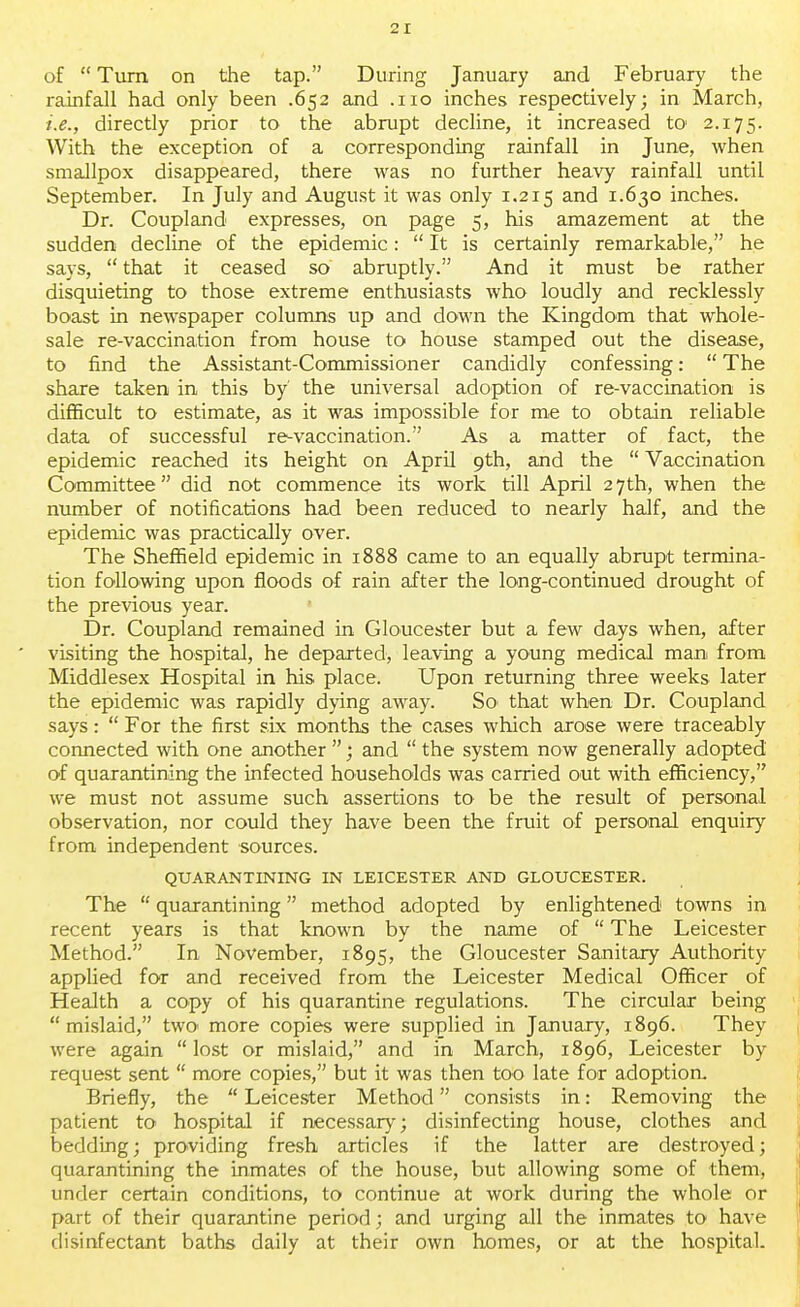 of  Turn on the tap. During January and February the rainfall had only been .652 and .110 inches respectively; in March, i.e., directly prior to the abrupt decline, it increased to' 2.175. With the exception of a corresponding rainfall in June, when smallpox disappeared, there was no further heavy rainfall until September. In July and August it was only 1.215 and 1.630 inches. Dr. Coupland expresses, on page 5, his amazement at the sudden decline of the epidemic:  It is certainly remarkable, he says,  that it ceased so abruptly. And it must be rather disquieting to those extreme enthusiasts who loudly and recklessly boast in newspaper columns up and down the Kingdom that whole- sale re-vaccination from house to house stamped out the disease, to find the Assistant-Commissioner candidly confessing:  The share taken in this by' the universal adoption of re-vaccination is difficult to estimate, as it was impossible for me to obtain reliable data of successful re-vaccination. As a matter of fact, the epidemic reached its height on April 9th, and the  Vaccination Committee did not commence its work till April 27th, when the number of notifications had been reduced to nearly half, and the epidemic was practically over. The Sheffield epidemic in 1888 came to an equally abrupt termina- tion following upon floods of rain after the long-continued drought of the previous year. Dr. Coupland remained in Gloucester but a few days when, after ' visiting the hospital, he departed, leaving a young medical man from Middlesex Hospital in his place. Upon returning three weeks later the epidemic was rapidly dying away. So that when Dr. Coupland says:  For the first six months the cases which arose were traceably connected with one another ; and  the system now generally adopted of quarantining the infected households was carried out with efficiency, we must not assume such assertions to be the result of personal observation, nor could they have been the fruit of personal enquiry from independent sources. QUARANTINING IN LEICESTER AND GLOUCESTER. The  quarantining method adopted by enlightened towns in recent years is that known by the name of  The Leicester Method. In November, 1895, the Gloucester Sanitary Authority applied for and received from the Leicester Medical Officer of Health a copy of his quarantine regulations. The circular being mislaid, two- more copies were supplied in January, 1896. They were again lost or mislaid, and in March, 1896, Leicester by request sent  more copies, but it was then too late for adoption Briefly, the  Leicester Method consists in: Removing the patient to hospital if necessary; disinfecting house, clothes and bedding; providing fresh articles if the latter are destroyed; quarantining the inmates of the house, but allowing some of them, under certain conditions, to continue at work during the whole or part of their quarantine period; and urging all the inmates to have disinfectant baths daily at their own homes, or at the hospital.