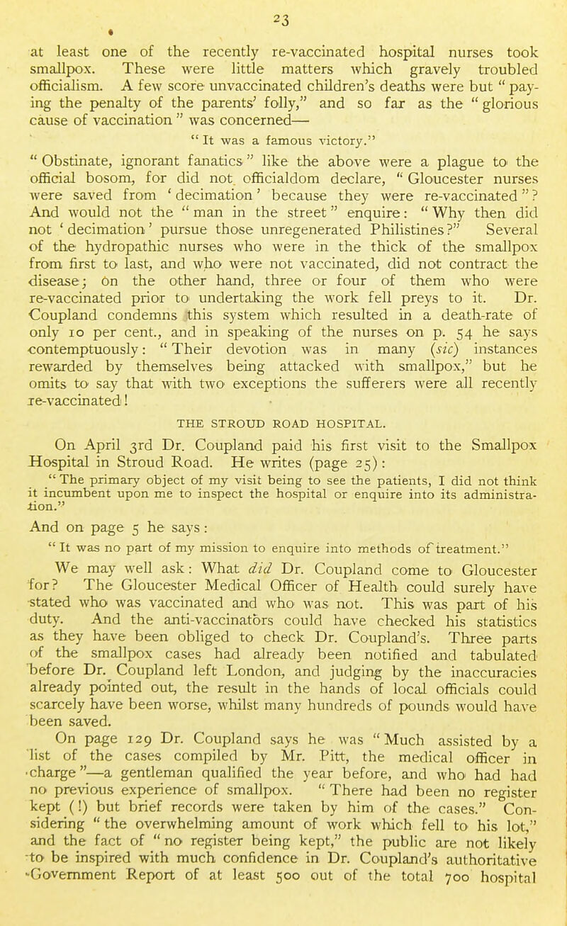 at least one of the recently re-vaccinated hospital nurses took smallpox. These were little matters which gravely troubled officialism. A few score unvaccinated children's deaths were but  pay- ing the penalty of the parents, folly, and so far as the  glorious cause of vaccination  was concerned—  It was a famous victory.  Obstinate, ignorant fanatics like the above were a plague to> the official bosom, for did not officialdom declare,  Gloucester nurses Avere saved from ' decimation' because they were re-vaccinated ? And would not the  man in the street enquire:  Why then did not 'decimation' pursue those unregenerated Philistines? Several of the hydropathic nurses who were in the thick of the smallpox from first to last, and who were not vaccinated, did not contract the disease; On the other hand, three or four of them who were re-vaccinated prior to< undertaking the work fell preys to it. Dr. Coupland condemns Jthis system which resulted in a death-rate of only 10 per cent., and in speaking of the nurses on p. 54 he says contemptuously:  Their devotion was in many (sic) instances rewarded by themselves being attacked with smallpox, but he omits to say that with two exceptions the sufferers were all recently le-vaccinated! THE STROUD ROAD HOSPITAL. On April 3rd Dr. Coupland paid his first visit to the Smallpox Hospital in Stroud Road. He writes (page 25):  The primary object of my visit being to see the patients, I did not think it incumbent upon me to inspect the hospital or enquire into its administra- tion. And on page 5 he says:  It was no part of my mission to enquire into methods of treatment. We may well ask: What did Dr. Coupland come to Gloucester for? The Gloucester Medical Officer of Health could surely have stated who was vaccinated and who was not. This was part of his duty. And the anti-vaccinators could have checked his statistics as they have been obliged to check Dr. Coupland's. Three parts of the smallpox cases had already been notified and tabulated before Dr. Coupland left London, and judging by the inaccuracies already pointed out, the result in the hands of local officials could scarcely have been worse, whilst many hundreds of pounds would have been saved. On page 129 Dr. Coupland says he was Much assisted by a list of the cases compiled by Mr. Pitt, the medical officer in •charge—a gentleman qualified the year before, and who had had no previous experience of smallpox.  There had been no register kept (!) but brief records were taken by him of the cases. Con- sidering  the overwhelming amount of work which fell to his lot, and the fact of  no register being kept, the public are not likely to be inspired with much confidence in Dr. Coupland's authoritative -Government Report of at least 500 out of the total 700 hospital