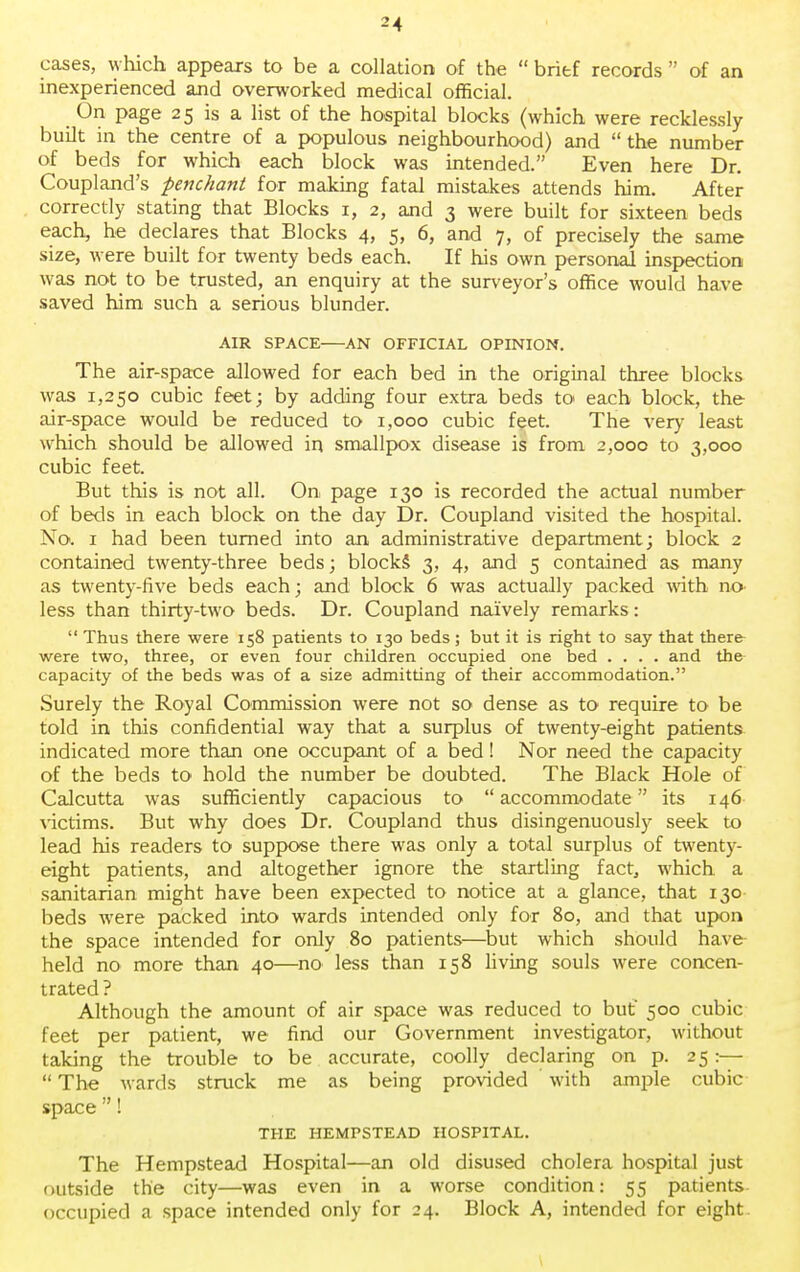 cases, which appears to be a collation of the  brief records  of an inexperienced and overworked medical official. On page 25 is a list of the hospital blocks (which were recklessly built in the centre of a populous neighbourhood) and  the number of beds for which each block was intended. Even here Dr. Coupland's penchant for making fatal mistakes attends him. After correctly stating that Blocks 1, 2, and 3 were built for sixteen beds each, he declares that Blocks 4, 5, 6, and 7, of precisely the same size, were built for twenty beds each. If his own personal inspection was notto be trusted, an enquiry at the surveyor's office would have saved him such a serious blunder. AIR SPACE AN OFFICIAL OPINION. The air-space allowed for each bed in the original three blocks was 1,250 cubic feet; by adding four extra beds to each block, the air-space would be reduced to 1,000 cubic feet. The very least which should be allowed in smallpox disease is from 2,000 to 3,000 cubic feet. But this is not all. On page 130 is recorded the actual number of beds in each block on the day Dr. Coupland visited the hospital. No. 1 had been turned into an administrative department; block 2 contained twenty-three beds; blocks 3, 4, and 5 contained as many as twenty-five beds each; and block 6 was actually packed with no> less than thirty-two beds. Dr. Coupland naively remarks:  Thus there were 158 patients to 130 beds; but it is right to say that there- were two, three, or even four children occupied one bed .... and the capacity of the beds was of a size admitting of their accommodation. Surely the Royal Commission were not so dense as to require to be told in this confidential way that a surplus of twenty-eight patients indicated more than one occupant of a bed! Nor need the capacity of the beds to hold the number be doubted. The Black Hole of Calcutta was sufficiently capacious to  accommodate its 146 victims. But why does Dr. Coupland thus disingenuously seek to lead his readers to suppose there was only a total surplus of twenty- eight patients, and altogether ignore the startling fact, which a sanitarian might have been expected to notice at a glance, that 130 beds were packed into wards intended only for 80, and that upon the space intended for only 80 patients—but which should have held no more than 40—no less than 158 living souls were concen- trated ? Although the amount of air space was reduced to but 500 cubic feet per patient, we find our Government investigator, without taking the trouble to be accurate, coolly declaring on p. 25 :—  The wards struck me as being provided with ample cubic space ! THE HEMPSTEAD HOSPITAL. The Hempstead Hospital—an old disused cholera hospital just outside the city—was even in a worse condition: 55 patients occupied a space intended only for 24. Block A, intended for eight