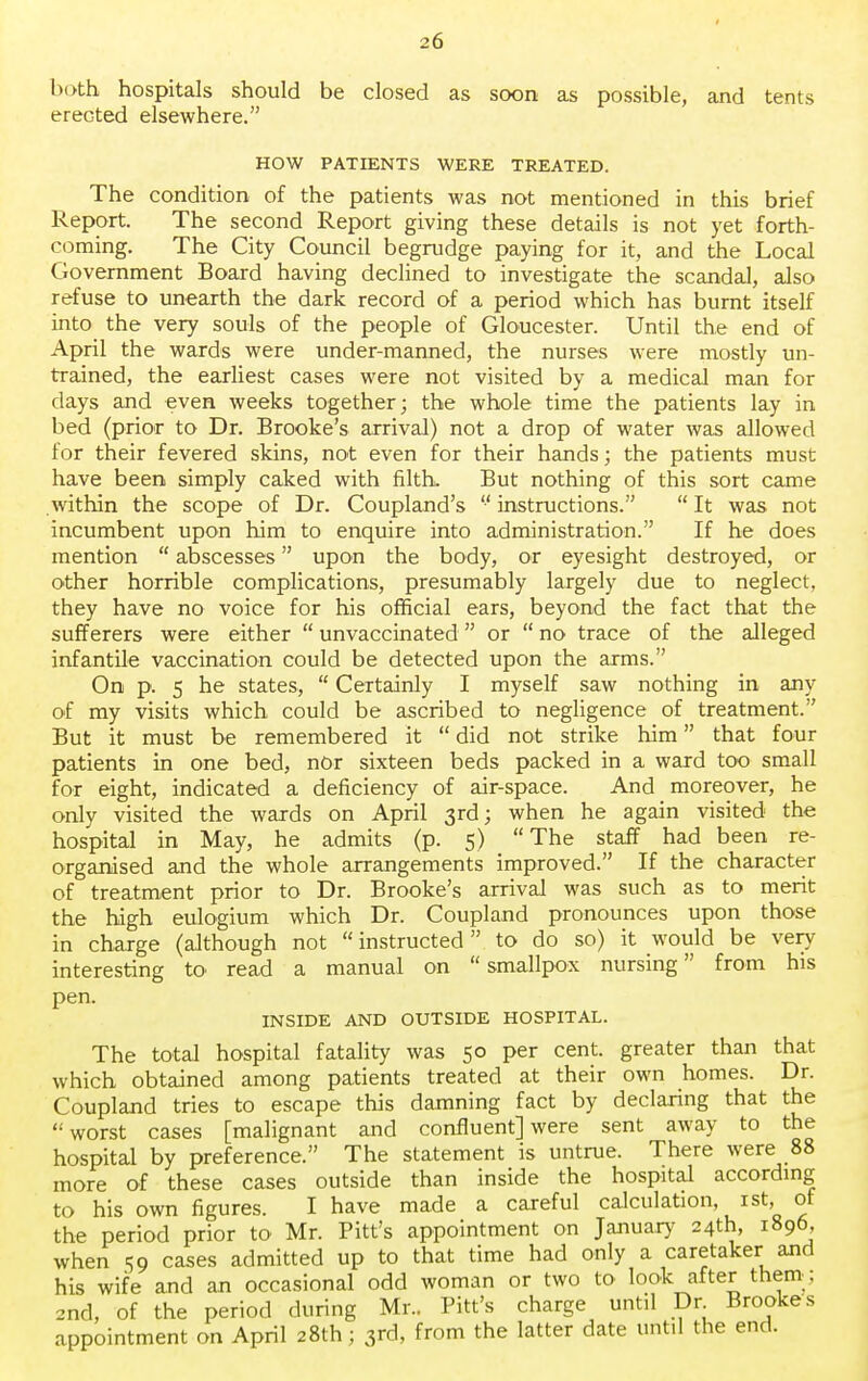 both hospitals should be closed as soon as possible, and tents erected elsewhere. HOW PATIENTS WERE TREATED. The condition of the patients was not mentioned in this brief Report. The second Report giving these details is not yet forth- coming. The City Council begrudge paying for it, and the Local Government Board having declined to investigate the scandal, also refuse to unearth the dark record of a period which has burnt itself into the very souls of the people of Gloucester. Until the end of April the wards were under-manned, the nurses were mostly un- trained, the earliest cases were not visited by a medical man for days and even weeks together; the whole time the patients lay in bed (prior to Dr. Brooke's arrival) not a drop of water was allowed for their fevered skins, not even for their hands; the patients must have been simply caked with filth. But nothing of this sort came within the scope of Dr. Coupland's  instructions.  It was not incumbent upon him to enquire into administration. If he does mention  abscesses upon the body, or eyesight destroyed, or other horrible complications, presumably largely due to neglect, they have no voice for his official ears, beyond the fact that the sufferers were either  unvaccinated or  no trace of the alleged infantile vaccination could be detected upon the arms. On p. 5 he states,  Certainly I myself saw nothing in any of my visits which could be ascribed to negligence of treatment. But it must be remembered it  did not strike him that four patients in one bed, nor sixteen beds packed in a ward too small for eight, indicated a deficiency of air-space. And moreover, he only visited the wards on April 3rd; when he again visited the hospital in May, he admits (p. 5) The staff had been re- organised and the whole arrangements improved. If the character of treatment prior to Dr. Brooke's arrival was such as to merit the high eulogium which Dr. Coupland pronounces upon those in charge (although not instructed to do so) it would be very- interesting to read a manual on smallpox nursing from his pen. INSIDE AND OUTSIDE HOSPITAL. The total hospital fatality was 50 per cent, greater than that which obtained among patients treated at their own homes. Dr. Coupland tries to escape this damning fact by declaring that the worst cases [malignant and confluent] were sent away to the hospital by preference. The statement is untrue. There were 88 more of these cases outside than inside the hospital according to his own figures. I have made a careful calculation, 1st, of the period prior to Mr. Pitt's appointment on January 24th, 1896 when 59 cases admitted up to that time had only a caretaker and his wife and an occasional odd woman or two to look after them: 2nd, of the period during Mr.. Pitt's charge until Dr Brookes appointment on April 28th; 3rd, from the latter date until the end.