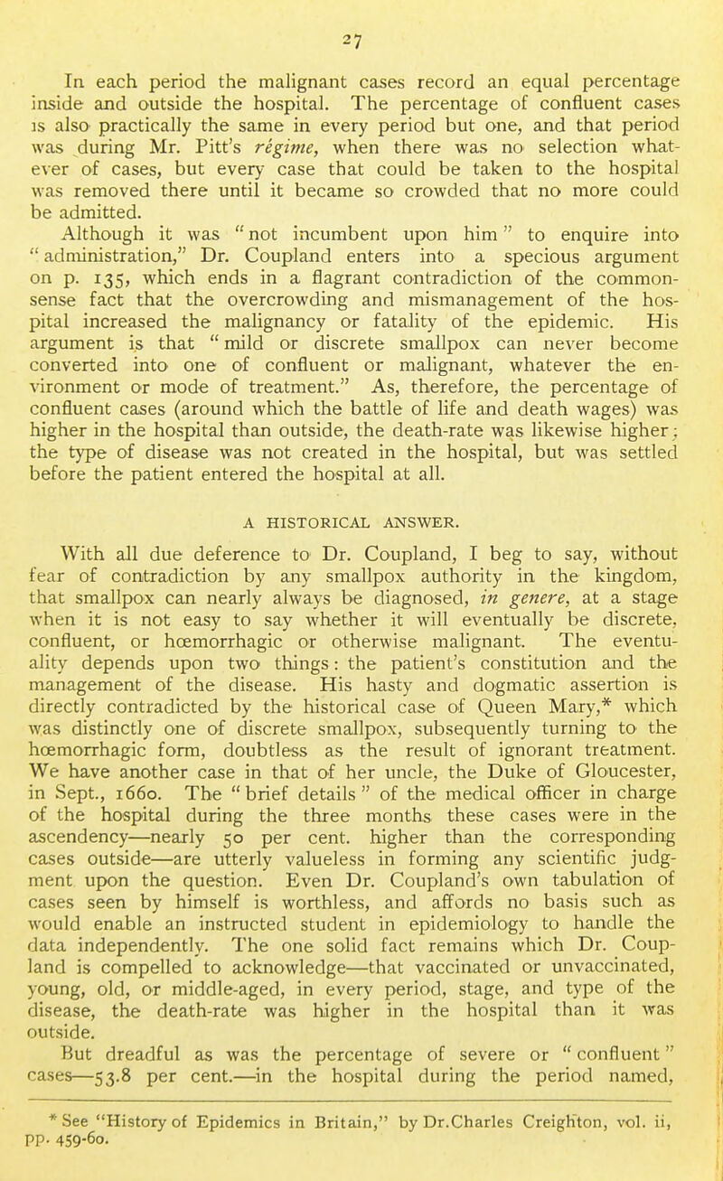 -7 In each period the malignant cases record an equal percentage inside and outside the hospital. The percentage of confluent cases is also practically the same in every period but one, and that period was during Mr. Pitt's regime, when there was no selection what- ever of cases, but every case that could be taken to the hospital was removed there until it became so crowded that no more could be admitted. Although it was  not incumbent upon him to enquire into  administration, Dr. Coupland enters into a specious argument on p. 135, which ends in a flagrant contradiction of the common- sense fact that the overcrowding and mismanagement of the hos- pital increased the malignancy or fatality of the epidemic. His argument is that  mild or discrete smallpox can never become converted into one of confluent or malignant, whatever the en- vironment or mode of treatment. As, therefore, the percentage of confluent cases (around which the battle of life and death wages) was higher in the hospital than outside, the death-rate was likewise higher: the type of disease was not created in the hospital, but was settled before the patient entered the hospital at all. A HISTORICAL ANSWER. With all due deference to Dr. Coupland, I beg to say, without fear of contradiction by any smallpox authority in the kingdom, that smallpox can nearly always be diagnosed, in genere, at a stage when it is not easy to say whether it will eventually be discrete, confluent, or hcemorrhagic or otherwise malignant. The eventu- ality depends upon two things: the patient's constitution and the management of the disease. His hasty and dogmatic assertion is directly contradicted by the historical case of Queen Mary,* which was distinctly one of discrete smallpox, subsequently turning to the hcemorrhagic form, doubtless as the result of ignorant treatment. We have another case in that of her uncle, the Duke of Gloucester, in Sept., 1660. The brief details of the medical officer in charge of the hospital during the three months these cases were in the ascendency—nearly 50 per cent, higher than the corresponding cases outside—are utterly valueless in forming any scientific judg- ment upon the question. Even Dr. Coupland's own tabulation of cases seen by himself is worthless, and affords no basis such as would enable an instructed student in epidemiology to handle the data independently. The one solid fact remains which Dr. Coup- land is compelled to acknowledge—that vaccinated or unvaccinated, young, old, or middle-aged, in every period, stage, and type of the disease, the death-rate was higher in the hospital than it was outside. But dreadful as was the percentage of severe or  confluent cases—53.8 per cent.—in the hospital during the period named, *See History of Epidemics in Britain, by Dr.Charles CreigKton, vol. ii, pp. 459-6o.