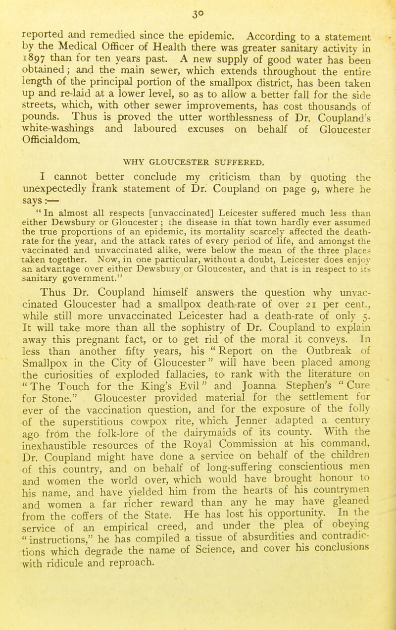 3° reported and remedied since the epidemic. According to a statement by the Medical Officer of Health there was greater sanitary activity in 1897 than for ten years past. A new supply of good water has been obtained; and the main sewer, which extends throughout the entire length of the principal portion of the smallpox district, has been taken up and re-laid at a lower level, so as to allow a better fall for the side streets, which, with other sewer improvements, has cost thousands of pounds. Thus is proved the utter worthlessness of Dr. Coupland ;s white-washings and laboured excuses on behalf of Gloucester Officialdom, WHY GLOUCESTER SUFFERED. I cannot better conclude my criticism than by quoting the unexpectedly frank statement of Dr. Coupland on page 9, where he says:—  In almost all respects [unvaccinated] Leicester suffered much less than either Dewsbury or Gloucester; Ihe disease in that town hardly ever assumed the true proportions of an epidemic, its mortality scarcely affected the death- rate for the year, and the attack rates of every period of life, and amongst the vaccinated and unvaccinated alike, were below the mean of the three places taken together. Now, in one particular, without a doubt, Leicester does enjoy an advantage over either Dewsbury or Gloucester, and that is in respect to it- sanitary government. Thus Dr. Coupland himself answers the question why unvac- cinated Gloucester had a smallpox death-rate of over 21 per cent., while still more unvaccinated Leicester had a death-rate of only 5. It will take more than all the sophistry of Dr. Coupland to explain away this pregnant fact, or to get rid of the moral it conveys. In less than another fifty years, his  Report on the Outbreak of Smallpox in the City of Gloucester will have been placed among the curiosities of exploded fallacies, to rank with the literature on The Touch for the King's Evil and Joanna Stephen's Cure for Stone. Gloucester provided material for the settlement for ever of the vaccination question, and for the exposure of the folly of the superstitious cowpox rite, which Jenner adapted a century ago from the folk-lore of the dairymaids of its county. With the inexhaustible resources of the Royal Commission at his command, Dr. Coupland might have done a service on behalf of the children of this country, and on behalf of long-suffering conscientious men and women the world over, which would have brought honour to his name, and have yielded him from the hearts of his countrymen and women a far richer reward than any he may have gleaned from the coffers of the State. He has lost his opportunity. In the service of an empirical creed, and under the plea of obeying  instructions, he has compiled a tissue of absurdities and contradic- tions which degrade the name of Science, and cover his conclusions with ridicule and reproach.