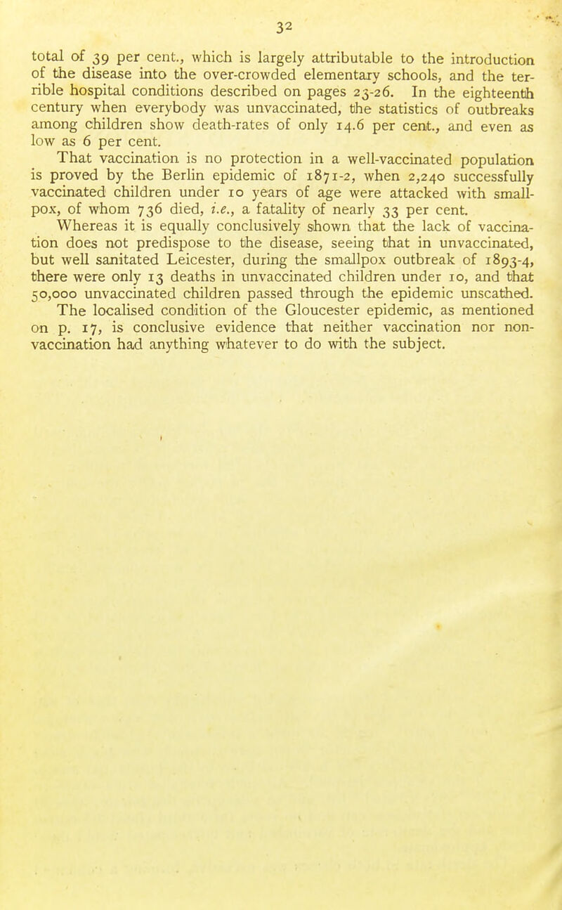 total of 39 per cent., which is largely attributable to the introduction of the disease into the over-crowded elementary schools, and the ter- rible hospital conditions described on pages 23-26. In the eighteenth century when everybody was unvaccinated, the statistics of outbreaks among children show death-rates of only 14.6 per cent, and even as low as 6 per cent. That vaccination is no protection in a well-vaccinated population is proved by the Berlin epidemic of 1871-2, when 2,240 successfully vaccinated children under 10 years of age were attacked with small- pox, of whom 736 died, i.e., a fatality of nearly 33 per cent. Whereas it is equally conclusively shown that the lack of vaccina- tion does not predispose to the disease, seeing that in unvaccinated, but well sanitated Leicester, during the smallpox outbreak of 1893-4, there were only 13 deaths in unvaccinated children under 10, and that 50,000 unvaccinated children passed through the epidemic unscathed. The localised condition of the Gloucester epidemic, as mentioned on p. 17, is conclusive evidence that neither vaccination nor non- vaccination had anything whatever to do with the subject.