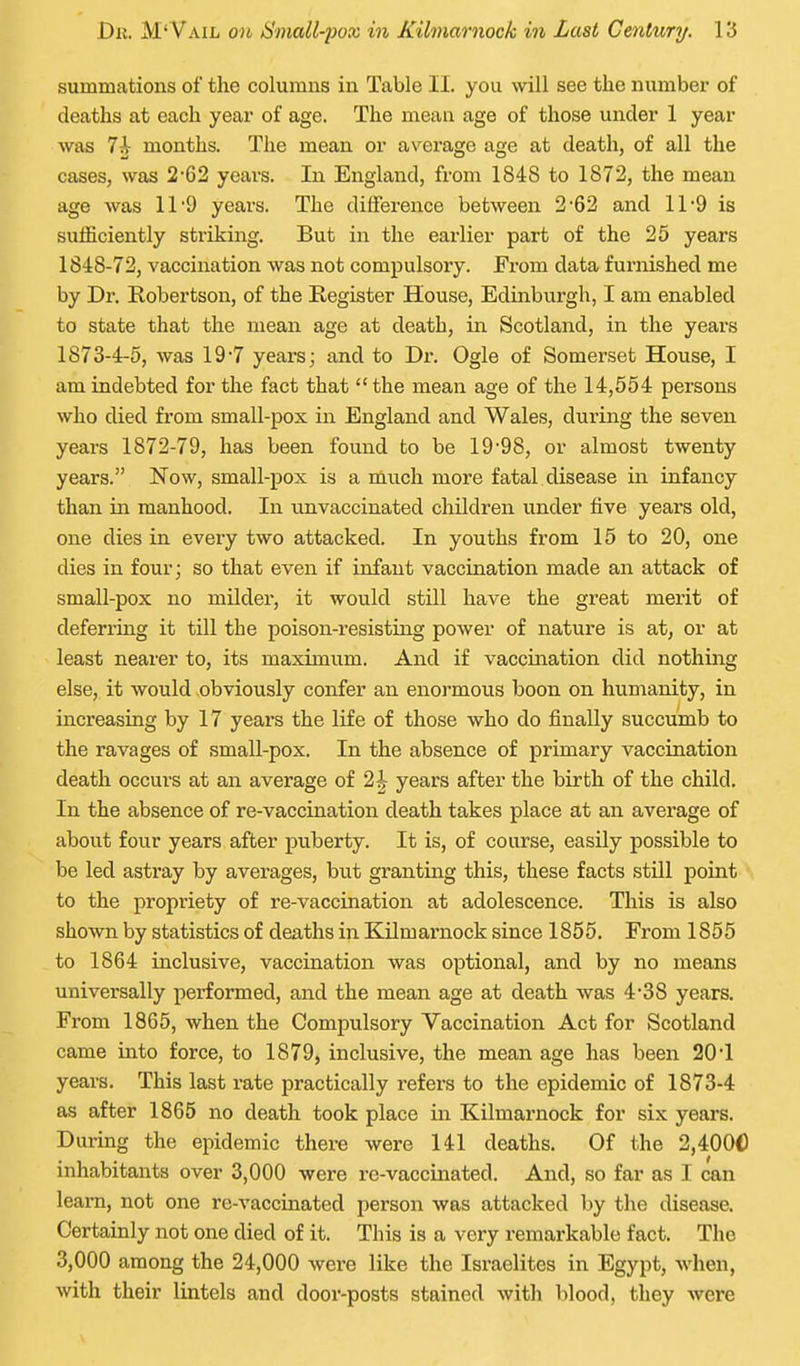 summations of the columns in Table II. you will see the number of deaths at each year of age. The mean age of those under 1 year was 7-i months. The mean or average age at death, of all the cases, was !2'62 yeai-s. In England, from 1848 to 1872, the mean age was 11'9 years. The difference between 2'62 and 11-9 is sufficiently sti'iking. But in the earlier part of the 25 years 1848-72, vaccination was not compulsory. Erom data furnished me by Dr. Robertson, of the Register House, Edinburgh, I am enabled to state that the mean age at death, in Scotland, in the years 1873-4-5, was 19*7 years; and to Di\ Ogle of Somerset House, I am indebted for the fact that  the mean age of the 14,554 persons who died from small-pox in England and Wales, during the seven years 1872-79, has been found to be 19'98, or almost twenty years. Now, small-pox is a nlnch more fatal disease in infancy than in manhood. In unvaccinated children under five years old, one dies in every two attacked. In youths from 15 to 20, one dies in four; so that even if infant vaccination made an attack of small-pox no milder, it would still have the great merit of deferring it till the poison-resisting power of nature is at, or at least nearer to, its maximum. And if vaccination did nothing else, it would obviously confer an enormous boon on humanity, in increasing by 17 years the life of those who do finally succumb to the ravages of small-pox. In the absence of primary vaccination death occurs at an average of 2J years after the birth of the child. In the absence of re-vaccination death takes place at an average of about four years after puberty. It is, of course, easily possible to be led astray by averages, but granting this, these facts still point to the propriety of re-vaccination at adolescence. This is also shown by statistics of deaths in Kilmarnock since 1855. From 1855 to 1864 inclusive, vaccination was optional, and by no means universally performed, and the mean age at death was 4'38 years. From 1865, when the Compulsory Vaccination Act for Scotland came into force, to 1879, inclusive, the mean age has been 20'1 years. This last rate practically refers to the epidemic of 1873-4 as after 1865 no death took place in Kilmarnock for six years. During the epidemic there were 141 deaths. Of the 2,4000 inhabitants over 3,000 were re-vaccinated. And, so far as I can leam, not one re-vaccinated person was attacked by the disease. Certainly not one died of it. This is a very remarkable fact. The 3,000 among the 24,000 were like the Israelites in Egypt, when, with their lintels and door-posts stained with blood, they were