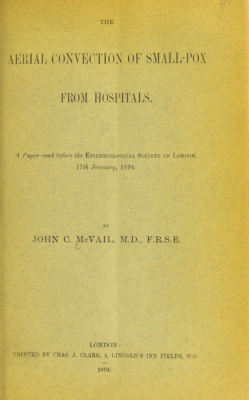 THE mm], CONVECTION OF SMALL-POX FROM HOSPITALS. .1 Paper read he/ore the Epidemiological Society of London, 17th January, 1894. BY JOHN C. McVAIL, M.D., F.R.S.E. LONDON: I'RINTED BY CHAS. J. CLAKK, 4, LINCOLN'S INN FIELDS, W.G. 1894.