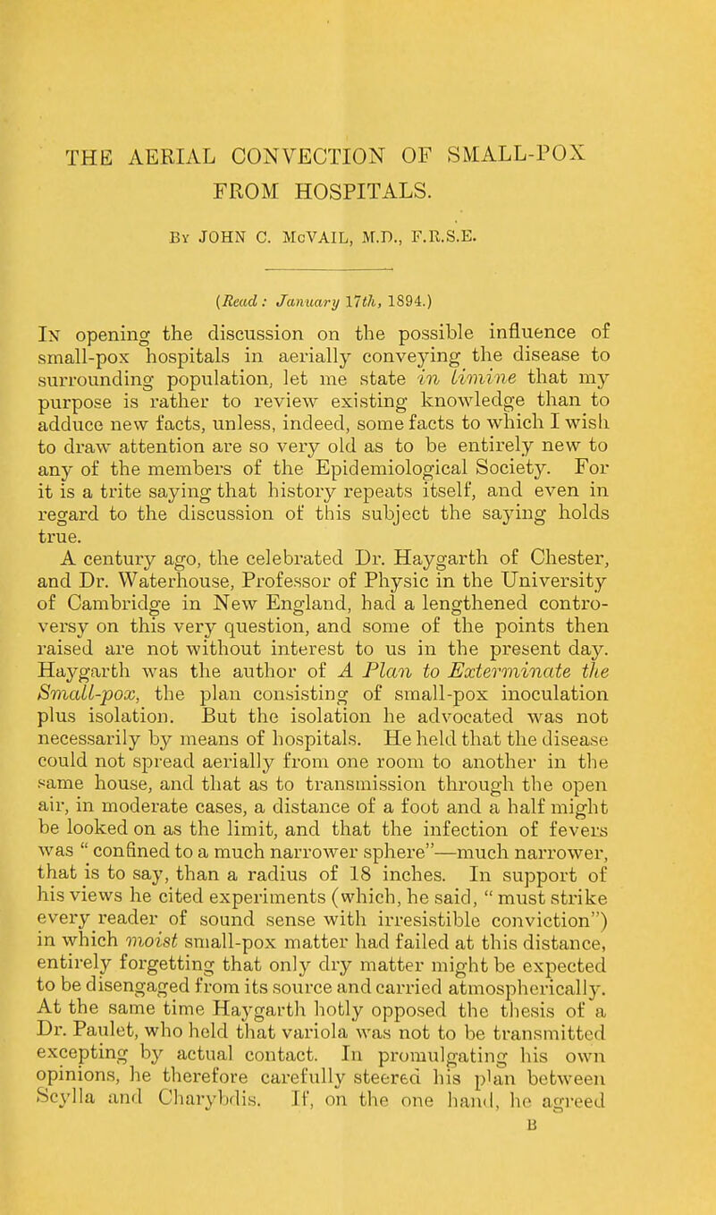 THE AERIAL CONVECTION OF SMALL-POX FROM HOSPITALS. By JOHN C. McVAIL, M.D., F.R.S.E. (Read: January l7tJi, 1894.) In opening the discussion on the possible influence of small-pox hospitals in aerially conveying the disease to surrounding population, let me state in Limine that my purpose is rather to review existing knowledge than to adduce new facts, unless, indeed, some facts to which I wish to draw attention are so very old as to be entirely new to any of the members of the Epidemiological Society. For it is a trite saying that history repeats itself, and even in regard to the discussion of this subject the saying holds true. A century ago, the celebrated Dr. Haygarth of Chester, and Dr. Waterhouse, Professor of Physic in the University of Cambridge in New England, had a lengthened contro- versy on this very question, and some of the points then raised are not without interest to us in the present day. Haj^garth was the author of A Plan to Exterminate the Small-pox, the plan consisting of small-pox inoculation plus isolation. But the isolation he advocated was not necessarily by means of hospitals. He held that the disease could not spread aerially from one room to another in the same house, and that as to transmission through the open air, in moderate cases, a distance of a foot and a half might be looked on as the limit, and that the infection of fevers was confined to a much narrower sphere—much narrower, that is to say, than a radius of 18 inches. In support of his views he cited experiments (which, he said, must strike every reader of sound sense with irresistible conviction) in which moist small-pox matter had failed at this distance, entirely forgetting that only dry matter might be expected to be disengaged from its source and carried atmospherically. At the same time Haygarth hotly opposed the thesis of a Dr. Paulet, who held that variola was not to be transmitted excepting by actual contact. In promulgating his own opinions, he therefore carefully steered his plan between Scylla and Cliarybdis. If, on the one hand, he agreed B