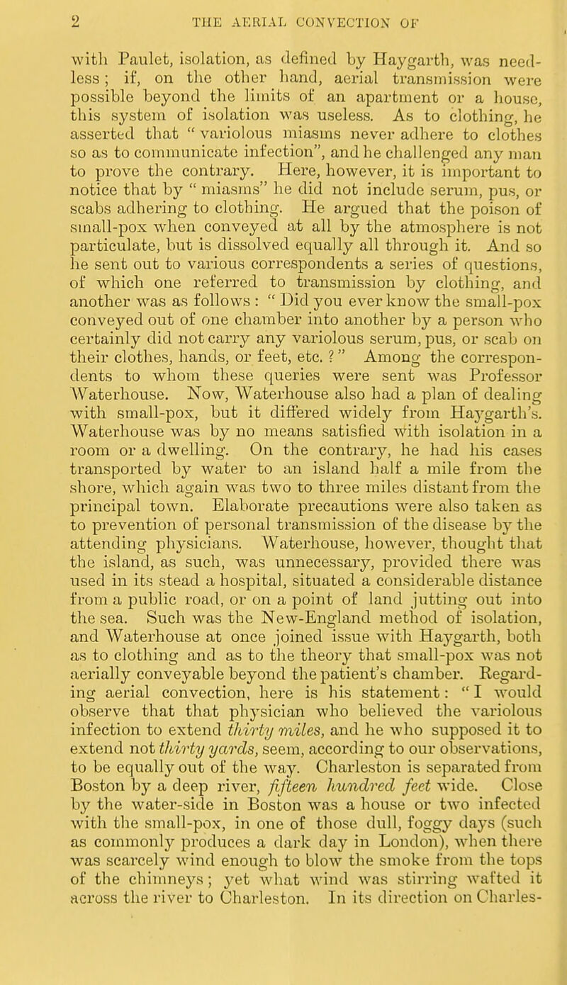 I with Paulet, isolation, as defined by Haygarth, was need- less ; if, on the other hand, aerial transmission were possible beyond the limits of an apartment or a house, this system of isolation was useless. As to clothing, he asserted that variolous miasms never adhere to clothes so as to communicate infection, and he challenged any man to prove the contrary. Here, however, it is important to notice that by miasms he did not include serum, pus, or scabs adhering to clothing. He argued that the poison of small-pox when conveyed at all by the atmosphere is not particulate, but is dissolved equally all through it. And so he sent out to various correspondents a series of questions, of which one referred to transmission by clothing, and another was as follows : Did you ever know the small-pox conveyed out of one chamber into another by a person who certainly did not carry any variolous serum, pus, or scab on their clothes, hands, or feet, etc. ? Among the correspon- dents to whom these queries were sent was Professor AVaterhouse. Now, Waterhouse also had a plan of dealing with small-pox, but it differed widely from Haj^garth's. Waterhouse was by no means satisfied with isolation in a room or a dwelling. On the contrary, he had his eases transported by water to an island half a mile from the shore, which again was two to three miles distant from the principal town. Elaborate precautions were also taken as to prevention of personal transmission of the disease by the attending physicians. Waterhouse, however, thought that the island, as such, was unnecessary, provided there was used in its stead a hospital, situated a considerable distance from a public road, or on a point of land jutting out into the sea. Such was the New-England method of isolation, and Waterhouse at once joined issue with Haygarth, both as to clothing and as to the theory that small-pox was not aerially conveyable beyond the patient's chamber. Regard- incp aerial convection, here is his statement: I would observe that that physician who believed the variolous infection to extend thirty miles, and he who supposed it to extend not thirty yards, seem, according to our observations, to be equally out of the way. Charleston is separated from Boston by a deep river, fifteen hundred feet wide. Close by the water-side in Boston was a house or two infected with the small-pox, in one of those dull, foggy days (such as commonly produces a dark day in London), when there was scarcely wind enough to blow the smoke from the tops of the chimneys; yet what wind was stirring wafted it across the river to Charleston. In its direction on Charles-