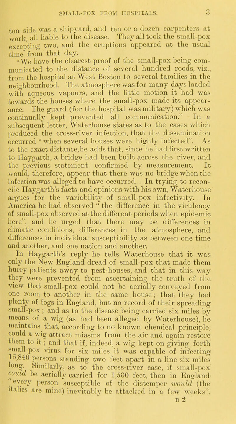 ton side was a shipyard, and ten or a dozen carpenters at work, all liable to the disease. They all took the suiall-pox excepting two, and the eruptions appeared at the usual time from that day. We have the clearest proof of the small-pox being coui- numicated to the distance of several hundred roods, viz., from the hospital at West Boston to several families in the neighbourhood. The atmosphere was for many days loaded with aqueous vapours, and the little motion it had was towards the houses where the small-pox made its appear- ance. The guard (for the hospital was military) which was continually kept prevented all communication. In a ■subsequent letter, Waterhouse states as to the cases which produced the cross-river infection, that the dissemination occurred when several houses were highly infected. As to the exact distance,he adds that, since he had first written to Haygarth, a bridge had been built across the river, and the previous statement confirmed by measurement. It would, therefore, appear that there was no bridge when the infection was alleged to have occurred. In trying to recon- cile Haygarth's facts and opinions with his own, Watei'house argues for the variability of small-pox infectivity. In America he had observed the difference in the virulency of small-pox observed at the different periods when epidemic here, and he urged that there may be differences in climatic conditions, differences in the atmosphere, and differences in individual susceptibility as between one time and another, and one nation and another. In Haygarth's replj'- he tells Waterhouse that it was only the New England dread of small-pox that made them hurry patients away to pest-houses, and that in this way they were prevented from ascertaining the truth of the view that small-pox could not be aerially conveyed from one room to another in the same house; that they had plenty of fogs in England, but no record of their spreading small-pox ; and as to the disease being carried six miles by means of a wig (as had been alleged by Waterhouse), lie mamtains^ that, according to no known chemical principle, could a wig attract miasms from the air and again restore them to it; and that if, indeed, a wig kept on giving forth small-pox virus for six miles it was capable of infecting 15,840 persons standing two feet apart in a line six mile's long. Similarly, as to the cross-river case, if small-pox coidd be aerially carried for 1,500 feet, then in England every person susceptible of the distemper icould (the italics are mine) inevitably be attacked in a few weekis. B 2