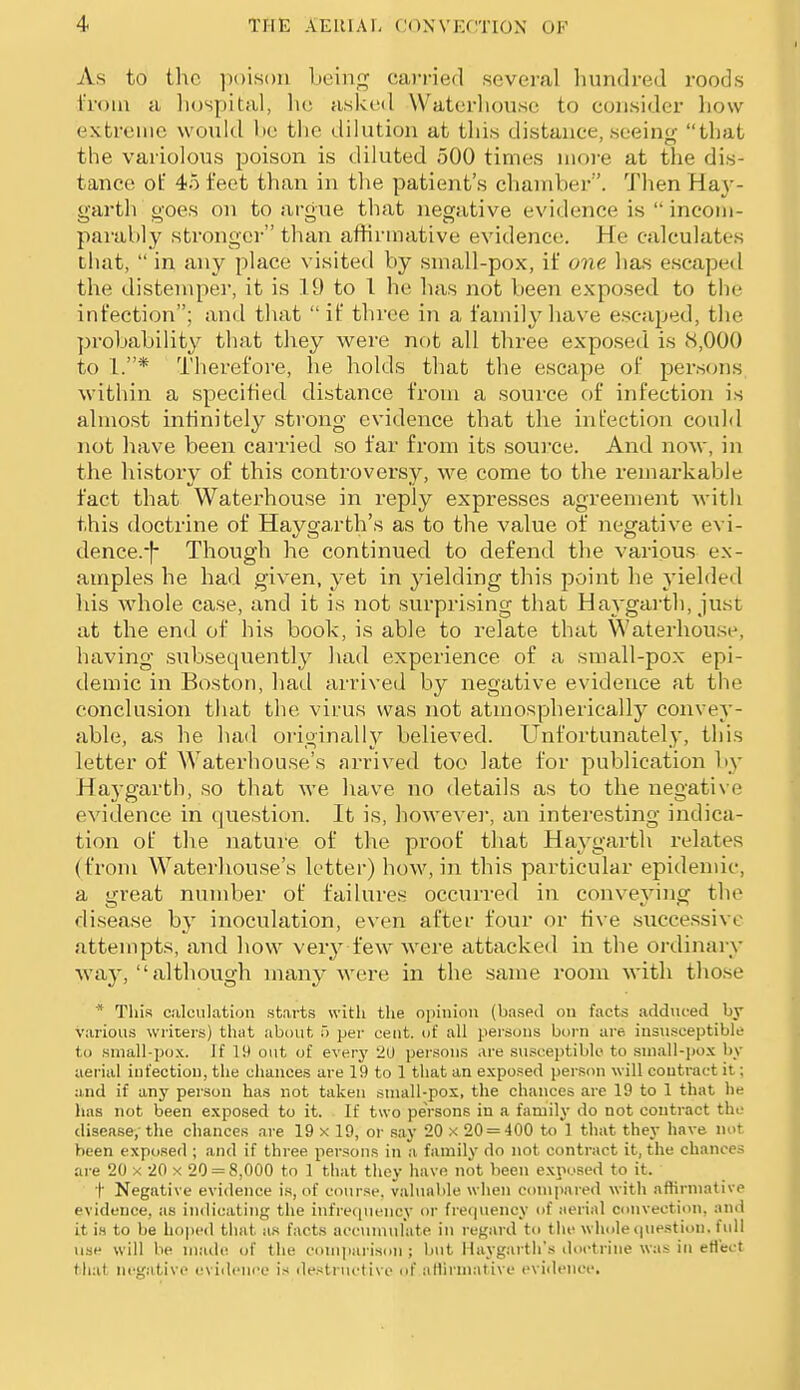 As to the ]i()is()n beini^ cai'ried several hundred roods I'roin a liospital, he asked Waterliouse to consider how extreme would be the dilution at this distance, seeinsr that the varioloTis poison is diluted 500 times iiioi-e at the dis- tance of 45 feet than in the patient's chamber. Then Ha}-- garth goes on to argue that negative evidence is incom- parably stronger than affirmative evidence. He calculates that,  in any place visited by small-pox, if one has escaped the disteujper, it is 19 to 1 he has not been exposed to the infection; and that if three in a family have e.scaped, the probability that they were not all three exposed is 8,000 to 1.* Therefore, he holds that the escape of persons within a specified distance from a source of infection is almost infinitely sti'ong evidence that the infection could not liave been carried so far from its soui'ce. And now, in the history of this controversy, we come to the remarkable fact that Waterhouse in reply expresses agreement with this doctrine of Haygarth's as to the value of negative evi- dence.Though he continued to defend the various ex- amples he had given, yet in yielding this point he j'ielded his Avhole case, and it is not surprising that Haygai'th, just at the end of his book, is able to relate that Waterhouse, having .subsequently had experience of a small-pox epi- demic in Boston, had arrived by negative evidence at the conclusion that the virus was not atmospherically convey- able, as he had originally believed. Unfortunately, this letter of Waterliouse's arrived too late for publication by Haj-garth, so that we have no details as to the negative evidence in question. It is, howevei, an interesting indica- tion of the nature of the proof that Haygarth relates (from Waterliouse's letter) how, in this particular epidemic, a great number of failures occurred in conveying the disease hy inoculation, even after four or five successive attempts, and how verj^ few were attacked in the ordinary waj^  although many Avere in the same room with tho.se * This calculation starts with the opinion (ba.sed on facts adduced by various wiicers) that about 5 per cent, of all persons born are. insusceptible to sniall-pox. Jf 19 out of everj' 20 persons are su.sceptiblo to suiall-pox by aerial infection, the chances are 19 to 1 that an expensed person will contract it; and if any person has not taken .sniall-pos, the chances are 19 to 1 that he has not been exposed to it. If two persons in a family do not contract the disease/the chances are 19 x 19, or say 20 x 20 = 400 to 1 that they have not been exposed ; and if three persons in a family do not contract it, the chances are 20 x 20 x 20 = 8,000 to 1 that they have not been exposed to it. t Negative evidence is, of course, valualile when comjtared with affirmative evidence, as indicating the infreiiuency or frerpiency of aerial convection, and it i.4 to be hoped that as facts accmnulate in regard to tin- wliole t|uestion, full use will be made of the comjiarison ; but Haygarth's doctrine was iti efl'ect that negative eviilence is destructive of allirmative evidence.