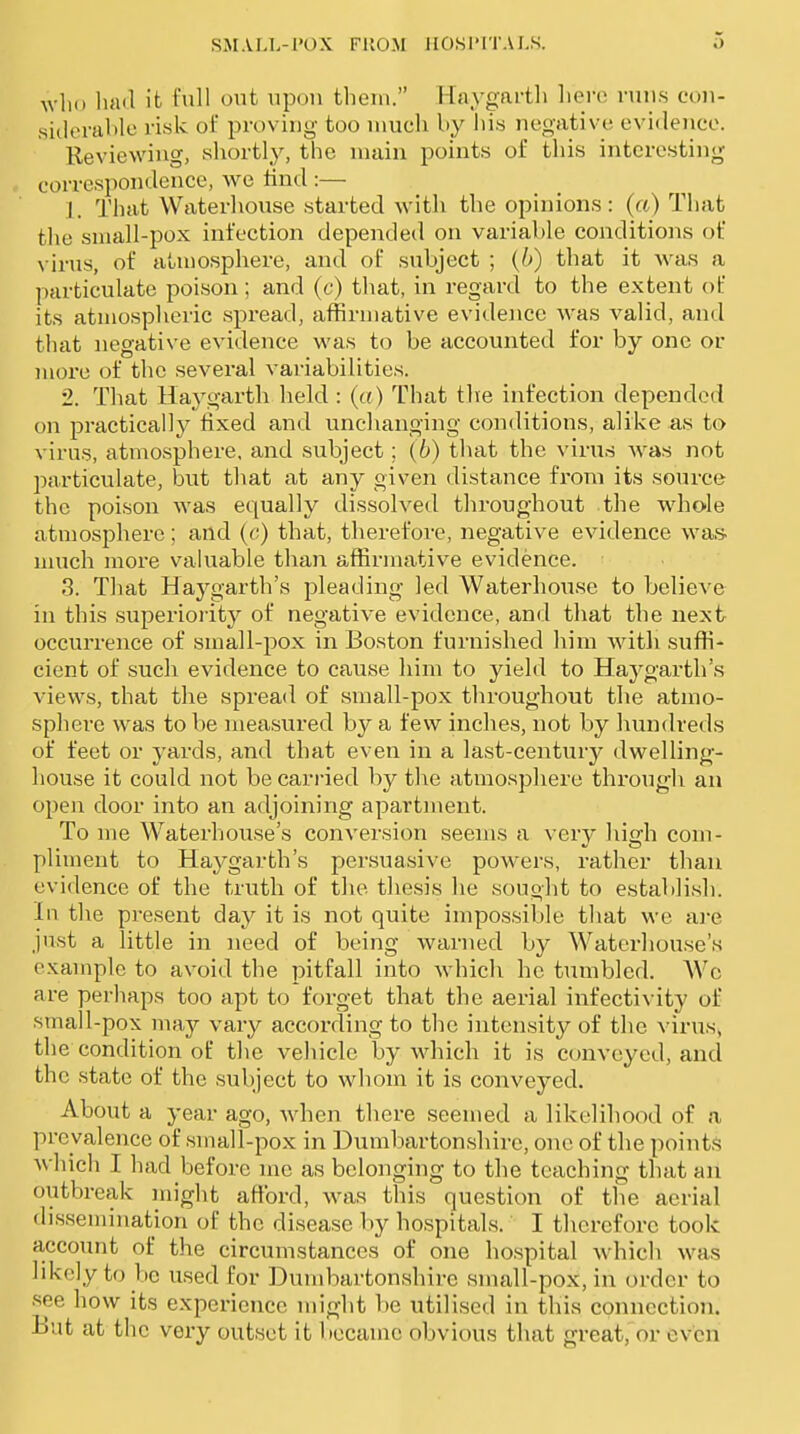 who liad it full out iipon tliein. Haygarth liere runs con- sideraMe risk ol' proving too much by his negative evidence. Reviewing, shortly, the main points of this interesting correspondence, we lind :— 1. That Waterhouse started witli the opinions: (a) That tlie sniall-pox infection depended on variable conditions of \ irus, of atmosphere, and of subject ; {b) that it Avas a Inarticulate poison; and (c) that, in regard to the extent of its atmospheric spread, affirmative evidence Avas valid, and that negative evidence was to be accounted for by one or more of the several variabilities. 2. That Haygarth held : (a) That tlie infection depended on practically fixed and unchanging conditions, alike as to A'irus, atmosphere, and subject; {b) that the vinas was not particulate, but that at any given distance from its source the poison was equally dissolved throughout the whole atmosphere; and (<;) that, therefore, negative evidence was. uuich more valuable than affirmative evidence. 3. That Haygarth's pleading led Waterhouse to believe in this superiority of negative evidence, and that the next occurrence of small-pox in Boston furnished him witli suffi- cient of such evidence to cause him to yield to Haygarth's A'iews, that the spread of small-pox throughout the atmo- sphere was to be measured by a few inches, not by hundreds of feet or yards, and that even in a last-century dwelling- house it could not be carried by the atmosphere throiigh an open door into an adjoining apartment. To me Waterhouse's conversion seems a very high com- pliment to Haygarth's persuasive powers, rather than evidence of the truth of the thesis he sought to establish. In the present day it is not quite impossible that we ai-e just a little in need of being warned by Waterhouse's example to avoid the pitfall into which he tumbled. Wc are perhaps too apt to forget that the aerial infectivity of small-pox may vary according to the intensity of the virus> the condition of the vehicle by which it is conveyed, and the state of the subject to whom it is conveyed. About a year ago, when there seemed a likelihood of a prevalence of small-pox in Dumbartonshire, one of the points A\'hich I had before me as belonging to the teaching that an outbreak might aftbrd, was this question of the aerial dissemination of the disease by hospitals. I therefore took a,ccount of the circumstances of one hospital which was likely to be used for Duud-)artonshire small-pox, in order to see how its experience might be utilised in this connection. But at the very outset it became obvious that great, or even