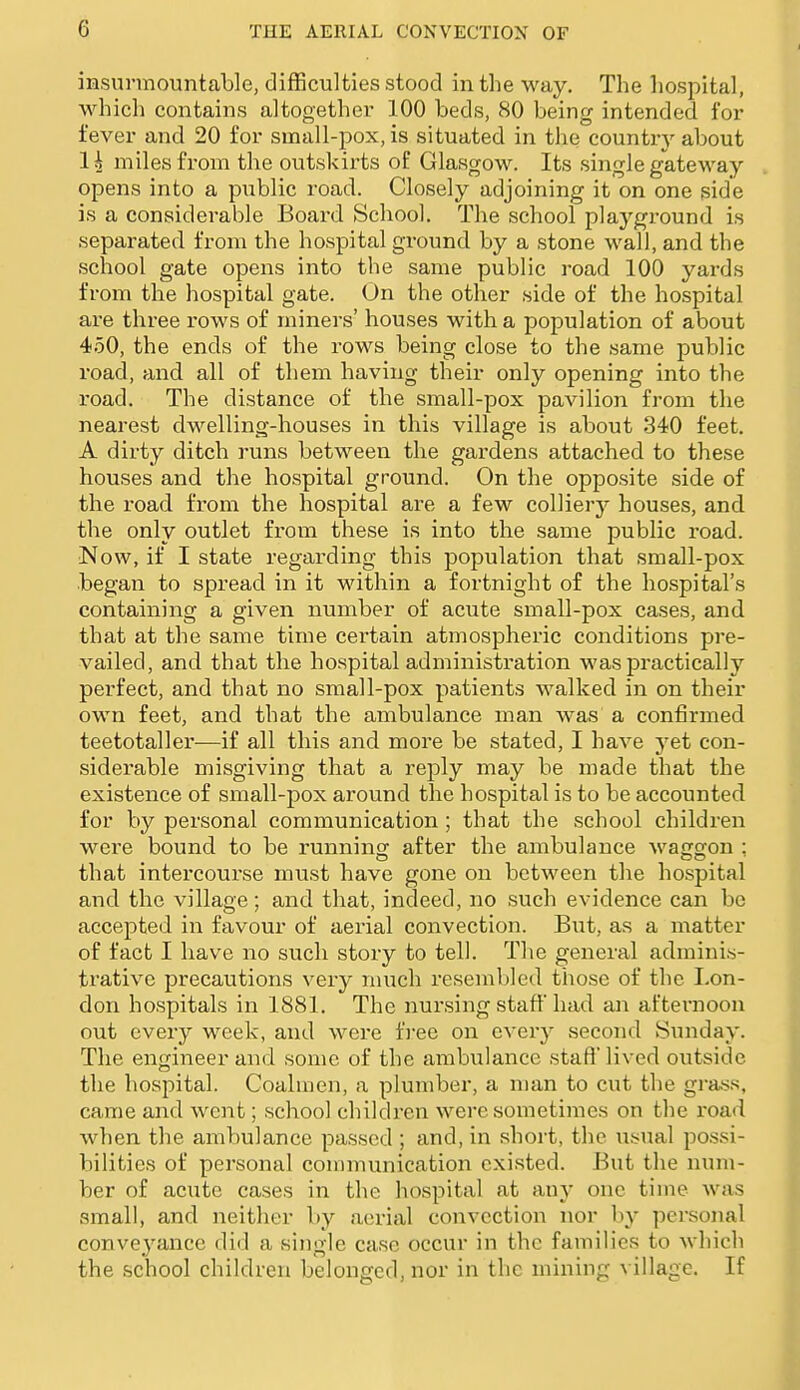 insurmountable, difficulties stood in the way. The hospital, which contains altogether 100 beds, 80 being intended for fever and 20 for small-pox, is situated in the country about 1^ miles from the outskirts of Glasgow. Its single gateway opens into a public road. Closely adjoining it on one side is a considerable Board School. The school playground is separated from the hospital ground by a stone wall, and the school gate opens into the same public road 100 yards from the hospital gate. On the other side of the hospital are three rows of miners' houses with a population of about 450, the ends of the rows being close to the same public road, and. all of them having their only opening into the road. The distance of the small-pox pavilion from the nearest dwelling-houses in this village is about 340 feet. A dirty ditch runs between the gardens attached to these houses and the hospital ground. On the opposite side of the road from the hospital are a few colliery houses, and the only outlet from these is into the same public road. Now, if I state regarding this population that small-pox began to spread in it within a fortnight of the hospital's containing a given number of acute small-pox cases, and that at the same time certain atmospheric conditions pre- vailed, and that the hospital administration was practically perfect, and that no small-pox patients walked in on their own feet, and that the ambulance man was a confirmed teetotaller—if all this and more be stated, I have yet con- siderable misgiving that a reply may be made that the existence of small-pox around the hospital is to be accounted for by personal communication ; that the school children were bound to be running: after the ambulance waggon : that intercourse must have gone on between the hospital and the village; and that, indeed, no such evidence can bo accepted in favour of aerial convection. But, as a matter of fact I have no such story to tell. The general adraini.s- trative precautions very nnich resembled those of the Lon- don hospitals in 1881. The nursing stall' had an afternoon out every week, and were free on every second Sunday. The engineer and some of the ambulance staft lived outside the hospital. Coalmen, a plumber, a man to cut the grass, came and went; school children were sometimes on the I'oad when the ambulance passed ; and, in short, the \Lsual possi- bilities of personal communication existed. But the num- ber of acute cases in the hospital at any one time was small, and neither by aerial convection nor by personal conveyance did a single case occur in the families to which the school children belonged, nor in the mining \ illagc. If