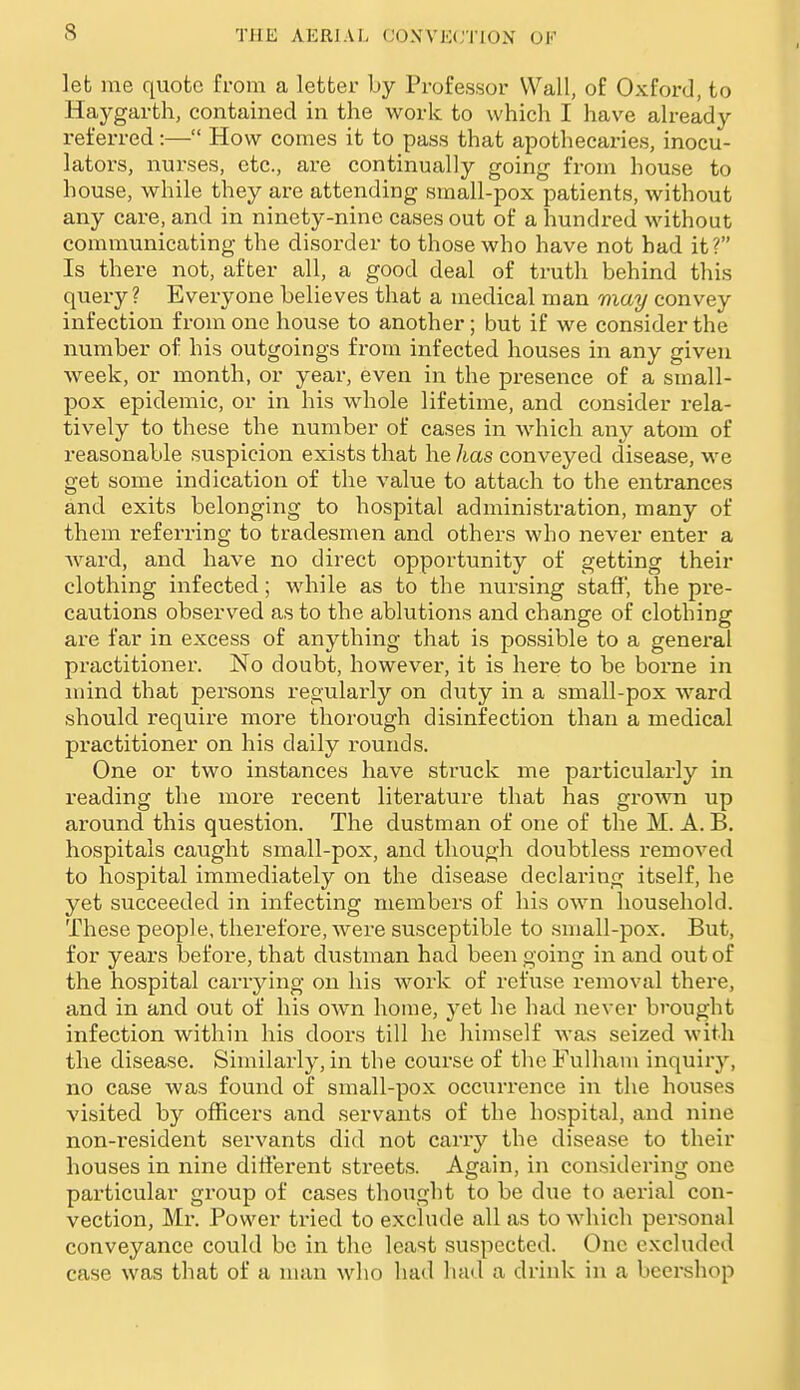 let me quote from a letter by Professor Wall, of Oxford, to Haygarth, contained in the work to which I have alread}'- referred:— How comes it to pass that apothecaries, inocu- lators, nurses, etc., are continually going from house to house, while they are attending small-pox patients, without any care, and in ninety-nine cases out of a hundred without communicating the disorder to those who have not had it? Is there not, after all, a good deal of truth behind this query? Everyone believes that a medical man may convey infection from one house to another; but if we consider the number of his outgoings from infected houses in any given week, or month, or year, even in the presence of a small- pox epidemic, or in his whole lifetime, and consider rela- tively to these the number of cases in which any atom of reasonable suspicion exists that he has conveyed disease, we get some indication of the value to attach to the entrances and exits belonging to hospital administration, many of them referring to tradesmen and others who never enter a Avard, and have no direct opportunity of getting their clothing infected; while as to the nursing staff, the pre- cautions observed as to the ablutions and change of clothing are far in excess of anything that is possible to a general practitioner. No doubt, however, it is here to be borne in mind that persons regularly on duty in a small-pox ward should require more thorough disinfection than a medical practitioner on his daily rounds. One or two instances have struck me particularly in reading the more recent literature that has gi'own up around this question. The dustman of one of the M. A. B. hospitals caught small-pox, and though doubtless removed to hospital immediately on the disease declaring itself, he yet succeeded in infecting members of his own household. These people, therefore, were susceptible to small-pox. But, for years before, that dustman had been going in and out of the hospital carrying on his work of refuse removal there, and in and out of his own home, yet he had never brought infection within his doors till he himself was seized with the disease. Similarly, in the course of the Fulham inquiry, no case was found of small-pox occurrence in the houses visited by officers and servants of the hospital, and nine non-resident servants did not carry the disease to their houses in nine different streets. Again, in considering one particular group of cases thought to be due to aerial con- vection, Mr. Power tried to exclude all as to which personal conveyance could be in the least suspected. One excluded case was that of a man who had had a drink in a beershop