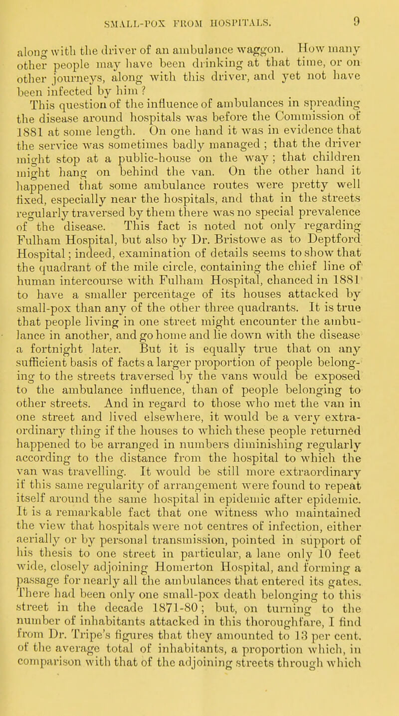 along with the driver of an ambulance waggon. How many other people may have been drinking at that time, or on other journeys, along with this driver, and yet not have been infected by him ? This question of the influence of ambuhxnces in spreading the disease around hospitals M^as before the Commission of 1881 at some length. On one hand it was in evidence that the service was sometimes badly managed ; that the driver might stop at a public-house on the way ; that children might hang on behind the van. On the other hand it happened tliat some ambulance routes were pretty well fixed, especially near the hospitals, and that in the streets regularly traversed by them there Avasno special prevalence of the disease. This fact is noted not only regarding Fulham Hospital, but also by Dr. Bristowe as to Deptford Ho.spital; indeed, examination of details seems to show that the quadrant of the mile circle, containing the chief line of' human intercourse with Fulham Hospital, chanced in 1881' to have a smaller percentage of its houses attacked by small-pox than any of the other three quadrants. It is true that people living in one street might encounter the ambu- lance in another, and go home and lie down with the disease a fortnight later. But it is equally true that on any sufficient basis of facts a larger proportion of people belong- ing to the streets traversed by the vans would be exposed to the ambulance influence, than of people belonging to other streets. And in regard to those who met the van in one street and lived elsewhere, it would be a very extra- ordinary thing if the houses to which these people returned happened to be arranged in numbers diminishing regularly according to the distance from the hospital to which the van was travelling. It would be still more extraordinaiy if this same regularity of arrangement were found to repeat itself around the same hospital in epidemic after epidemic. It is a remarkable fact that one witness who maintained the view that hospitals were not centi'es of infection, either aerially or by personal transmission, pointed in support of his thesis to one street in particular, a lane only 10 feet wide, closely adjoining Homerton Hospital, and forming a passage for nearly all the ambulances that entered its gates. There had been only one small-pox death belonging to this street in the decade 1871-80; but, on turning' to the number of inhabitants attacked in this thoroughfare, I find from Dr. Tripe's figures that they amounted to 18 per cent, of the average total of inhabitants, a proportion which, in comparison with that of the adjoining streets through which