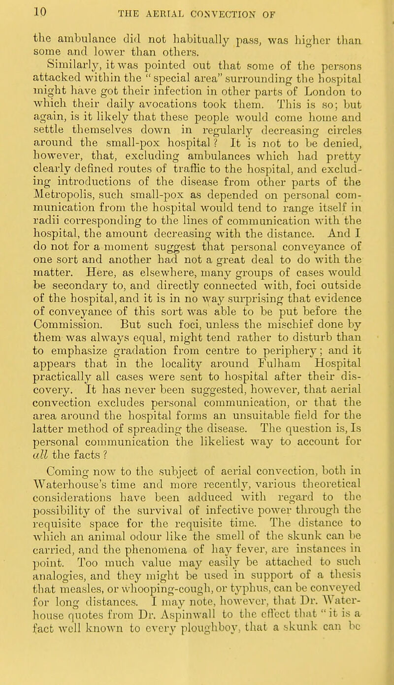 the ambulance did not habitually pass, was higher than some and lower than others. Similarly, it was pointed out that some of the persons attacked within the special area surrounding the hospital might have got their infection in other parts of London to which their daily avocations took them. This is so; but again, is it likely that these people would come home and settle themselves down in regularly decreasing circles around the small-j)ox hospital ? It is not to be denied, however, that, excluding ambulances which had pretty clearly defined routes of traffic to the hospital, and exclud- ing introductions of the disease from other parts of the Metropolis, such small-pox as depended on personal com- munication from the hospital would tend to range itself in radii corresponding to the lines of communication with the hospital, the amount decreasing with the distance. And I do not for a moment suggest that personal conveyance of one sort and another had not a great deal to do with the matter. Here, as elsewhere, many groups of cases would be secondary to, and directly connected with, foci outside of the hospital, and it is in no way surprising that evidence of conveyance of this sort was able to be put before the Commission. But such foci, unless the mischief done by them was always equal, might tend rather to disturb than to emphasize gradation from centre to periphery; and it appears that in the locality around Fulham Hospital practically all cases were sent to hospital after their dis- covery. It has never been suggested, however, that aerial convection excludes personal communication, or that the area around the hospital forms an unsuitable field for the latter method of spreading the disease. The question is. Is personal communication the likeliest way to account for all the facts ? Coming now to the subject of aerial convection, both in Waterhouse's time and more recently, various theoretical considerations have been adduced with regard to the possibility of the survival of infective power through the requisite space for the requisite time. The distance to which an animal odour like the smell of the skunk can be carried, and the phenomena of hay fever, arc instances in point. Too much value may easily be attached to such aiialogies, and they might be used in support of a thesis that measles, or whooping-cough, or typhus, can be convey'ed for long distances. I may note, hoAvevcr, that Dr. AVatcr- house quotes from Dr. Aspinwall to the cflcct that  it is a fact Avcll known to every ploughboy, that a skunk can be