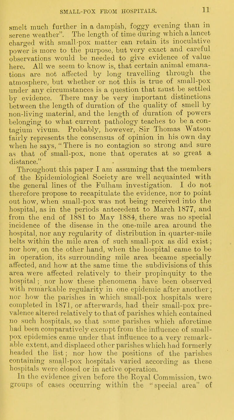 smelt much further in a champish, foggy evening than in serene weather. The length of time during which a lancet charged with small-pox matter can retain its inoculative power is more to the purpose, but very exact and careful observations would be needed to give evidence of value here. All we seem to know is, that certain animal emana- tions are not aftected by long travelling through the atmosphere, but whether or not this is true of small-pox under any circumstances is a question that must be settled by evidence. There may be very important distinctions between the length of duration of the quality of smell by non-living material, and the length of duration of powers belonging to what current pathology teaches to be a con- tagium vivum. Probably, how^ever, Sir Thomas Watson fairly represents the consensus of opinion in his own day when he says, There is no contagion so strong and sure as that of small-pox, none that operates at so great a distance. Throughout this paper I am assuming that the members of the Epidemiological Society are well acquainted with the general lines of the Fulham investigation. I do not therefore propose to recapitulate the evidence, nor to point out how, when small-pox was not being received into the hospital, as in the periods antecedent to March 1877, and from the end of 1881 to May 1884, there was no special incidence of the disease in the one-mile area around the hospital, nor any regularity of distribution in quarter-mile belts within the mile area of such small-pox as did exist; nor how, on the other hand, when the hospital came to be in operation, its surrounding mile area became specially affected, and how at the same time the subdivisions of this area were affected relatively to their propinquity to the hospital; nor how these phenomena have been observed with remai-kable regularity in one epidemic after another; nor how the parishes in which small-pox hospitals were completed in 1871, or afterwards, had their small-pox pre- valence altered relatively to that of parishes which contained no such hospitals, so that some parishes which aforetime had been comparatively exempt from the influence of small- pox epidemics came under that influence to a very remark- able extent, and displaced other parishes which had formerly headed the list; nor how the positions of the parishes containing srnall-pox hospitals varied according as these hospitals were closed or in active operation. In the evidence given before the Royal Commission, two groups of cases occurring within the special area of