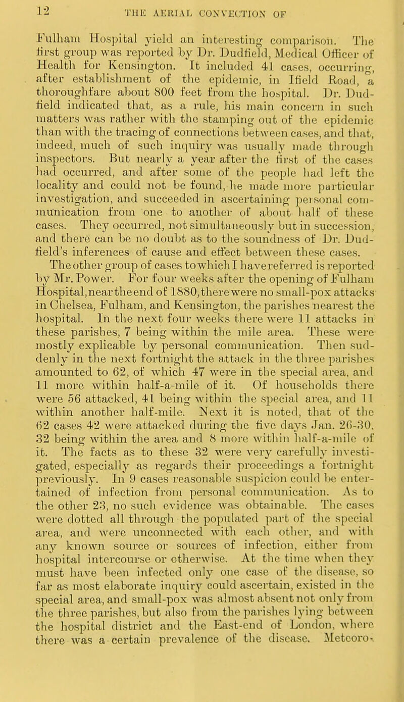 Fulhaiu Hospital j-ield an interesting comparison. The first group was reported by Dr. Dudfield, Medical Officer of Health for Kensington. It included 41 cases, occurring, after establisliment of the epidemic, in Ifield Road, a thoi-oughfare about 800 feet from the ho.'^pital. Dr. Dud- field indicated that, as a rule, his main concern in such matters was rather with the stamping out of the epidemic than with the tracing of connections between cases, and that, indeed, much of such inquiry was usually made tl)rough inspectors. But nearly a year after the tir.st of the cases had occurred, and after some of the people had left the locality and could not be found, he made moi-e particular investigation, and succeeded in ascertaining peisonal com- munication from one to another of about half of these cases. They occurred, not simultaneously but in succession, and there can be no doubt as to the soundness of Dr. Dud- lield's inferences of cause and effect between these cases. Theother group of cases towhichi havereferred is reported by Mr. Power. For four weeks after the opening of Fulham Hospital, near the end of 1880, there were no small-pox attacks in Chelsea, Fulham, and Kensington, the parishes nearest the hospital. In the next four weeks there were 11 attacks in these parishes, 7 being within the mile area. These wei-e mostly explicable by personal cominunication. Then sud- denly in the next fortnight the a,ttack in the three parishes amounted to 62, of which 47 were in the special area, and 11 more within half-a-mile of it. Of households there wei'e 56 attacked, 41 being within the special area, and 1 I within another half-mile. Next it is noted, that of the 62 cases 42 were attacked during the five days Jan. 26-30, 32 being within the area and 8 more Avithin half-a-milc of it. The facts as to these 32 M'ere very carefully investi- gated, especially as regards their proceedings a fortnight previously. In 9 cases reasonable suspicion could be enter- tained of infection from personal comnninication. As to the other 23, no such evidence was obtainable. The cases were dotted all through the populated part of the special area, and were unconnected with each other, and with any known source or sources of infection, either from hospital intercourse or otherwise. At the time when they must have been infected only one case of the disease, so far as most elaborate inquiry could ascertain, existed in the special area, and small-pox was almost absent not only from the three parishes, but also from the pai'ishes lying between the hospital district and the East-end of London, where there was a certain prevalence of the disease. Metcoro^