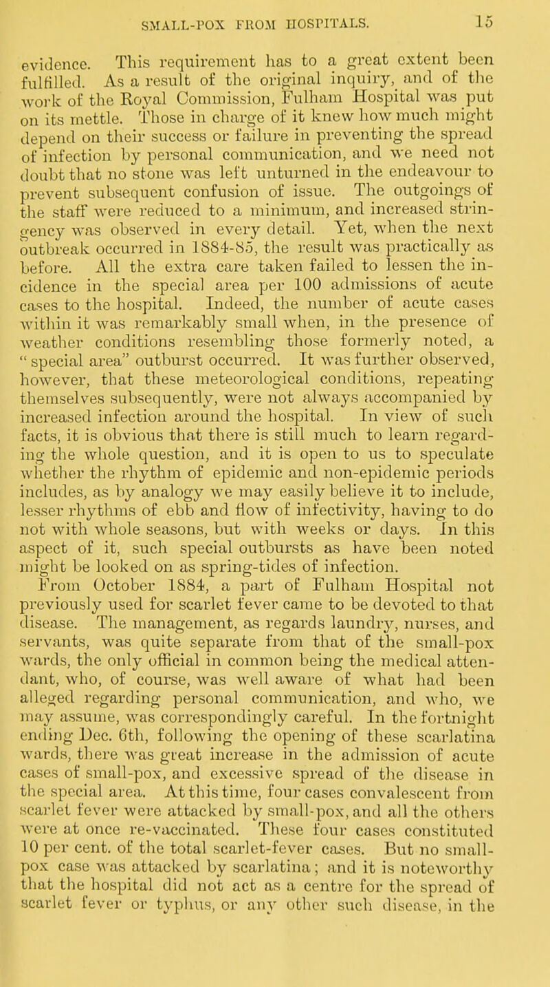 evidence. This requirement has to a great extent been fulfilled. As a result of the original inquiry, and of the work of the Royal Commission, Fulham Hospital was put on its mettle. Those in charge of it knew how much might depend on their success or failure in preventing the spread of infection by personal communication, and we need not doubt that no stone was left unturned in the endeavour to prevent subsequent confusion of issue. The outgoings of the staff were reduced to a minimum, and increased strin- gency was observed in every detail. Yet, when the next outbreak occurred in 1884-85, the result was practically as before. All the extra care taken failed to lessen the in- cidence in the special area per 100 admissions of acute cases to the hospital. Indeed, the number of acute cases within it was remarkably small when, in the presence of weather conditions resembling those formerly noted, a special area outburst occurred. It was further observed, however, that these meteorological conditions, repeating themselves subsequently, were not always accompanied by increased infection around the hospital. In view of such facts, it is obvious tha.t there is still much to learn regard- ing the whole question, and it is open to us to speculate whether the rhythm of epidemic and non-epidemic periods includes, as by analogy we may easily believe it to include, lesser rhythms of ebb and flow of infectivity, having to do not with whole seasons, but with weeks or days. In this aspect of it, such special outbui'sts as have been noted might be looked on as spring-tides of infection. From October 1884, a part of Fulham Hospital not previously used for scarlet fever came to be devoted to that disease. The management, as regards laundry, nurses, and servants, was quite separate from that of the small-pox wards, the only official in common being the medical atten- dant, who, of course, was well aware of what had been alleged regarding personal communication, and who, we may assume, was correspondingly careful. In the fortnight ending Dec. 6tli, following the opening of these scarlatina wards, there was gteat increase in the admission of acute cases of small-pox, and excessive spread of the disease in the special area. At this time, four cases convalescent from scarlet fever were attacked by small-pox, and all the others were at once re-vaccinated. These four cases constituted 10 per cent, of the total scarlet-fever cases. But no small- pox case was attacked by scarlatina; and it is noteworthy that the hospital did not act as a centre for the spread of scarlet fever or typhus, or any other such disease, in the