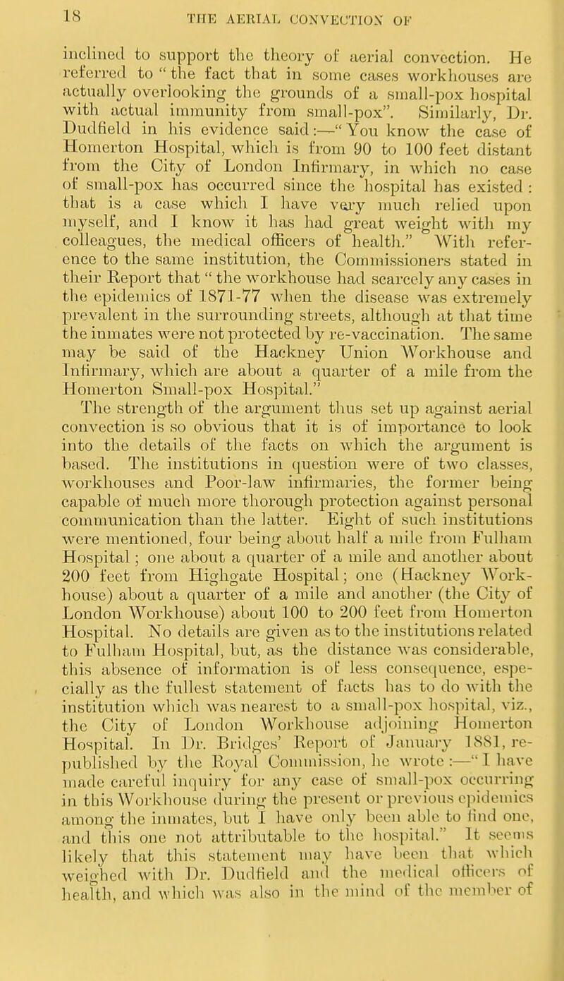 inclined to suppoi-t the tlieoiy of aerial convection. He referred to  the fact that in some cases workhouses are actually overlooking th(i grounds of a small-pox hospital with actual immunity from small-pox. Similarly, Dr. Dudfield in his evidence said You know the case of Homerton Hospital, which is from 90 to 100 feet distant from the City of London Infirmary, in which no case of small-pox has occurred since the hospital has existed : that is a case which I have vaiy much relied upon myself, and I know it has had great weight with my colleagues, the medical officers of health. With refer- ence to the same institution, the Commissioners stated in their Report that  the workhouse had scarcely an}-- cases in the epidemics of 1871-77 when the disease was extremely prevalent in the surrounding streets, although at that time the inmates were not protected by re-vaccination. The same may be said of the Hackney Union Workhouse and Infirmary, which are about a quarter of a mile from the Homerton Small-pox Hospital. The strength of the argument thus set up against aerial convection is so obvious that it is of importance to look into the details of the facts on which the argument is based. The institutions in question were of two classes, woi-khouses cind Poor-law infirmaries, the former being capable of much more thorough protection against personal communication than the latter. Eight of such institutions were mentioned, four bein!)i about half a mile from Fulliam Hospital; ona about a quarter of a mile and another about 200 feet from Highgate Hospital; one (Hackney Work- house) about a quarter of a mile and another (the City of London Workhouse) about 100 to 200 feet from Homerton Hospital. No details are given as to the institutions related to Fulham Hospital, but, as the distance was considerable, this absence of information is of less consequence, espe- cially as the fullest statement of facts has to do with the institution which was nearest to a small-pox hospital, viz., the City of London Workhouse adjoining Homerton Hospital. In Dr. Bridges' Report of January 188], re- published by tlie Royal Conuuissioii, he wrote :— 1 liave made careful inquiry for any case of small-pox occurring in this Workhouse during the present or previous epidemics among the inmates, but I have only been able to find one, and this one not attributable to the hospital. It seems likely that this statement may have been that which weighed Avith Dr. Dudfield and the medical oHicors of heafth, and which was also in the mind of the member of