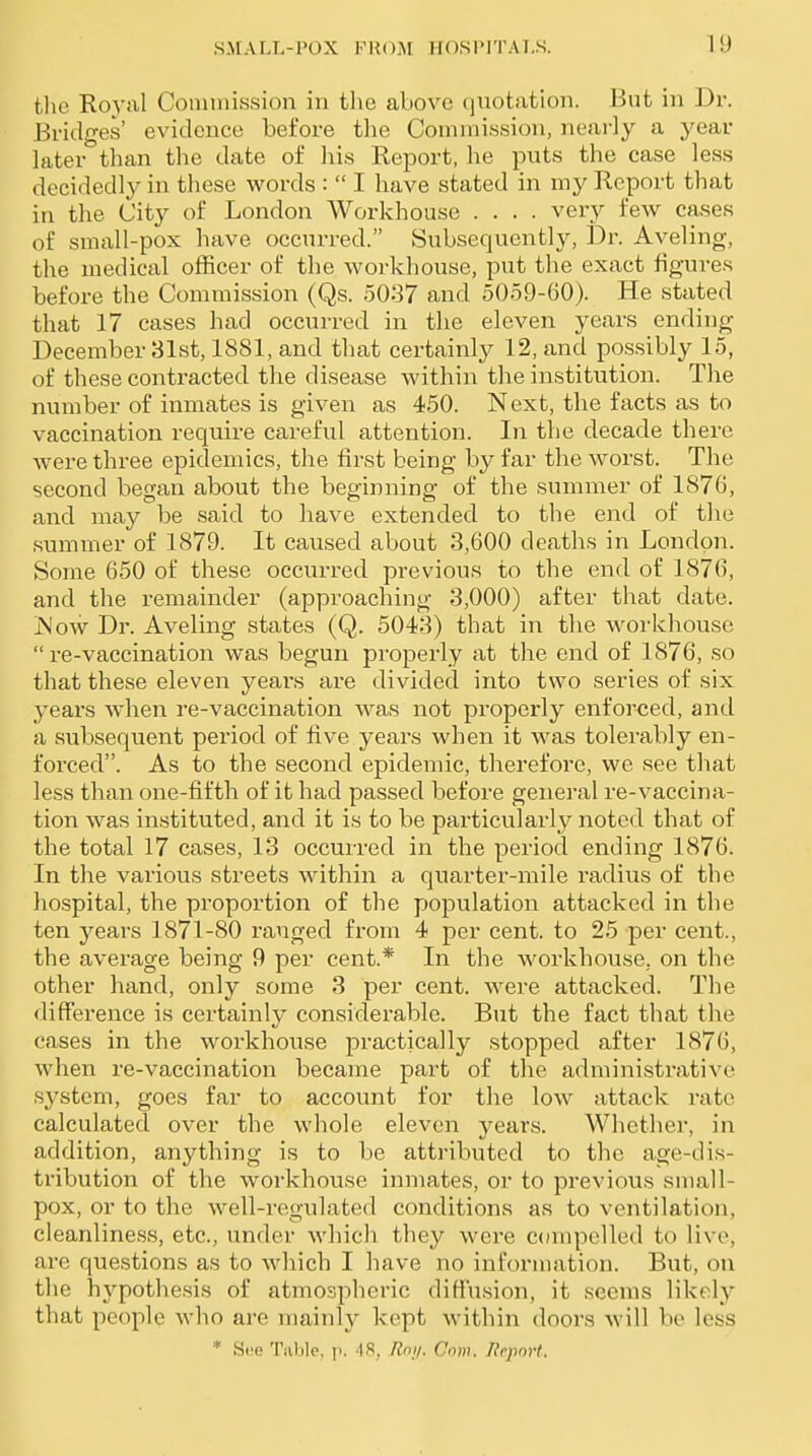 tlie Royal Coimnission in tlie above quotation. But in Dr. Bridges' evidence before the Comnii.ssion, nearly a year later than the date of his Report, he puts the case less decidedly in these words :  I have stated in my Report that in the City of London Workhouse .... very few cases of small-pox have occurred. Subsequently, Dr. Aveling, the medical officer of the workhouse, put the exact figures before the Commission (Qs. 5037 and 5059-60). He stated that 17 cases had occurred in the eleven years ending December 31st, 1881, and that certainly 12, and possibly 15, of these contracted the disease within the institution. The number of inmates is given as 450. Next, the facts as to vaccination require careful attention. In the decade there were three epidemics, the first being by far the worst. The second began about the beginning of the summer of 1876, and may be said to have extended to the end of the summer of 1879. It caused about 3,600 deaths in London. Some 650 of these occurred previous to the end of 1876, and the remainder (approaching 3,000) after that date. jNow Dr. Aveling states (Q. 5043) that in the workhouse re-vaccination was begun properly at the end of 1876, so that these eleven years are divided into two series of six years when re-vaccination was not properly enforced, and a subsequent period of five years when it was tolerably en- forced. As to the second epidemic, therefore, we see that less than one-fifth of it had passed before general re-vaccina- tion was instituted, and it is to be particularly noted that of the total 17 cases, 13 occurred in the period ending 1876. In the various streets within a quarter-mile radius of the hospital, the proportion of the population attacked in the ten years 1871-80 ranged from 4 per cent, to 25 per cent., the average being 9 per cent.* In the workhouse, on the other hand, only some 3 per cent, were attacked. The difference is certainly considerable. But the fact that the cases in the workhouse practically stopped after 1876, when re-vaccination became part of the administrative system, goes far to account for the low attack rate calculated over the whole eleven years. Whether, in addition, anything is to be attributed to the age-dis- tribution of the workhouse inmates, or to previous small- pox, or to the well-regulated conditions as to ventilation, cleanliness, etc., under whicli they were compelled to live, are questions as to which I have no information. But, on the hypothesis of atmospheric diffusion, it seems likelj' that people who are mainly kept within doors will be less * See Tiible. p. 48, Rny. Com. Report.