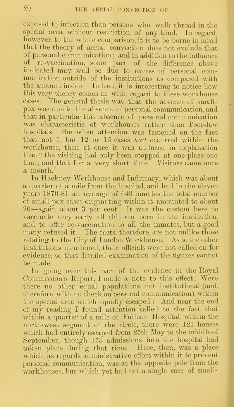 'I'llK AKIMAL OONVKCTION OF exposed to infection tliaii persons who walk abroad in the special area without restriction of any kind. In regard, however, to the whole comparison, it is to be borne in mind that the theory of aerial convection does not exclude that of personal communication ; and in addition to the influence of re-vaccination, some part of the difference above indicated may well be due to excess of personal com- munication outside of the institutions as compared with the amount inside. Indeed, it is interesting to notice how this very theory comes in with regard to these workhouse cases. The general thesis was that the absence of small- pox was due to the absence of personal communication, and that in particular this absence of personal communication was characteristic of workhouses rather than Poor-law hospitals. But when attention was fastened on the fact that not 1, but 12 or 15 cases had occurred within the workhouse, then at once it was adduced in explanation that the visiting had only been stopped at one place one time, and that for a very short time. Visitors came once a month. In Hackney Workhouse and Infirmary, which was about a quarter of a mile from the hospital, and had in the eleven years 1870-81 an averacre of 643 inmates, the total number of small-pox cases originating within it amounted to about 20—again about 3 per cent. It was the custom here to vaccinate very early all children born in the institution, and to offer re-vaccination to all the inmates, but a good many refused it. The facts, therefore, are not unlike those }'elating to the City of London Workhouse. As to the other institutions mentioned, their officials Nvere not called on for evidence, so that detailed examination of the figures cannot be made. In going over this part of the evidence in the Roj'al Commission's Report, I made a note to this effect: Were there no other equal populations, not institutional (and, tlierefore, with no check on personal communication), within the special area which equally escaped ? And near the end of my reading I found attention called to the fact that within a quarter of a mile of Fulham Hospital, Avithin the north-west segment of the circle, there were 121 houses which had entirely escaped from 25th May to the middle of September, though 153 admissions into the hospital had taken place during that time. Here, then, was a place which, as regards administrative effort within it to prevent pei-sonal communication, was at the opposite pole from the workhouses, but which yet had not a single case of small-