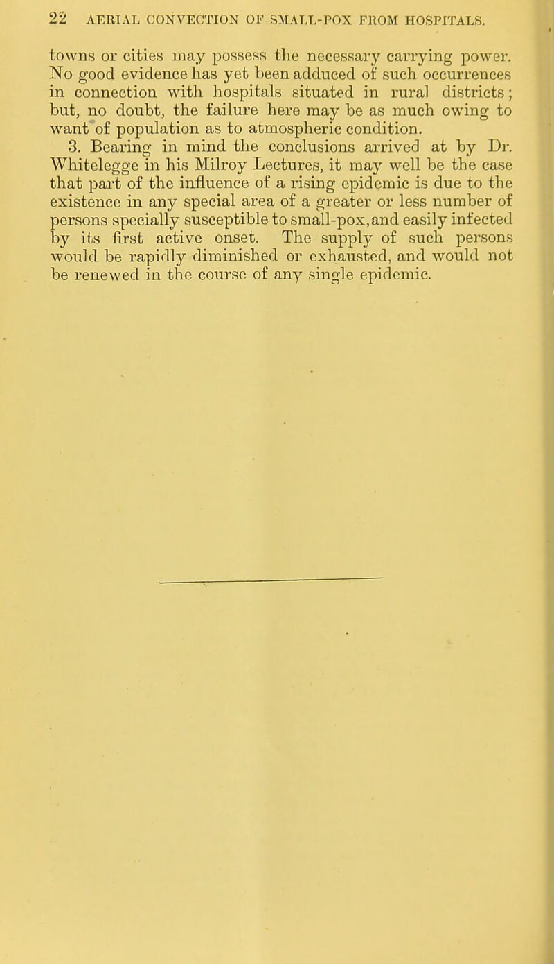 towns or cities may possess the necessary carrying power. No good evidence has yet been adduced of such occurrences in connection with hospitals situated in rui-al districts; but, no doubt, the failure here may be as much owing to want of population as to atmospheric condition. 3. Bearing in mind the conclusions arrived at by Dr. Whitelegge in his Milroy Lectures, it may well be the case that part of the influence of a rising epidemic is due to the existence in any special area of a greater or less number of persons specially susceptible to small-pox, and easily infected by its first active onset. The supply of such persons would be rapidly diminished or exhausted, and would not be renewed in the course of any single epidemic.