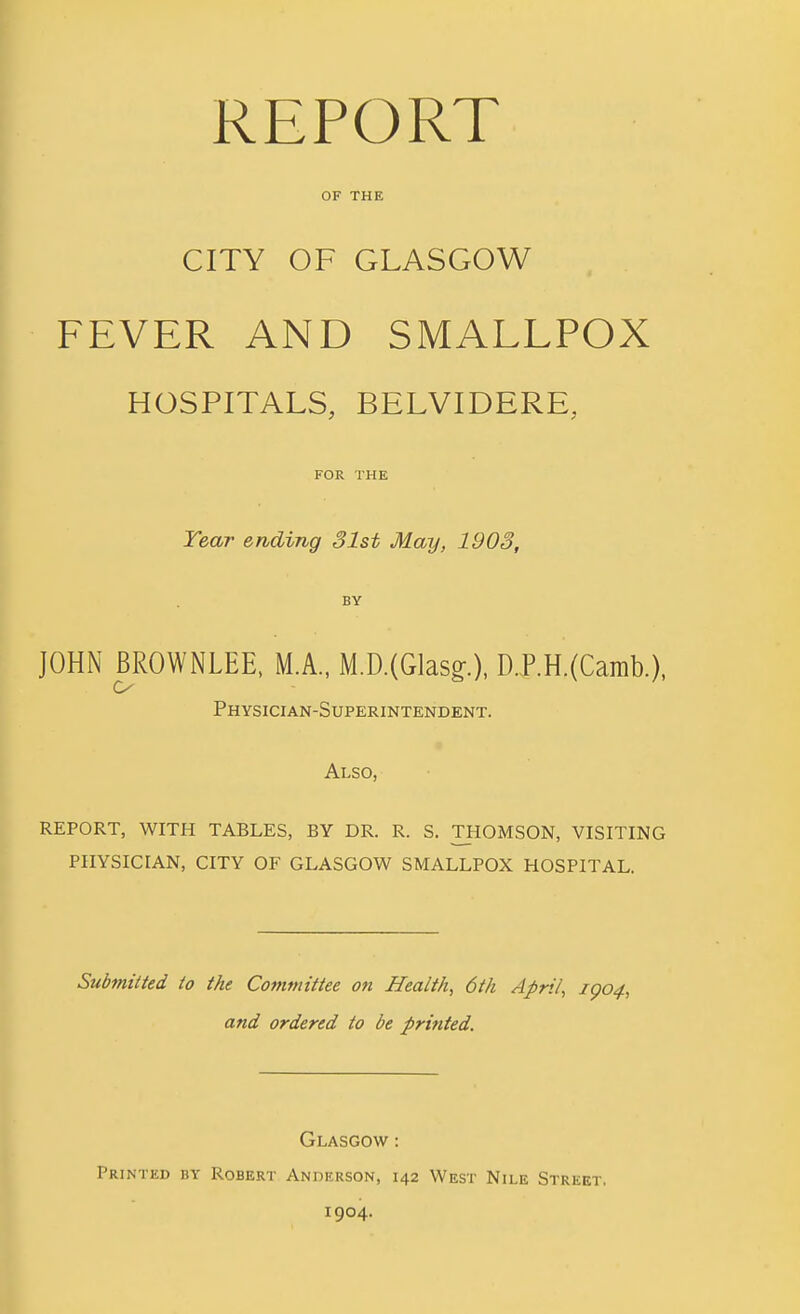 OF THE CITY OF GLASGOW FEVER AND SMALLPOX HOSPITALS, BELVIDERE, FOR THE Year ending 31st May, 1903, JOHN BROWNLEE, M.A., M.D.(Glasg'.), D.P.H.(Camb.), o Physician-Superintendent. Also, REPORT, WITH TABLES, BY DR. R. S. TOOMSON, VISITING PHYSICIAN, CITY OF GLASGOW SMALLPOX HOSPITAL. Submitted to the Committee on Health, 6th April, igo4, and ordered to be printed. Glasgow : Printed by Robert Anderson, 142 West Nile Street. 1904.