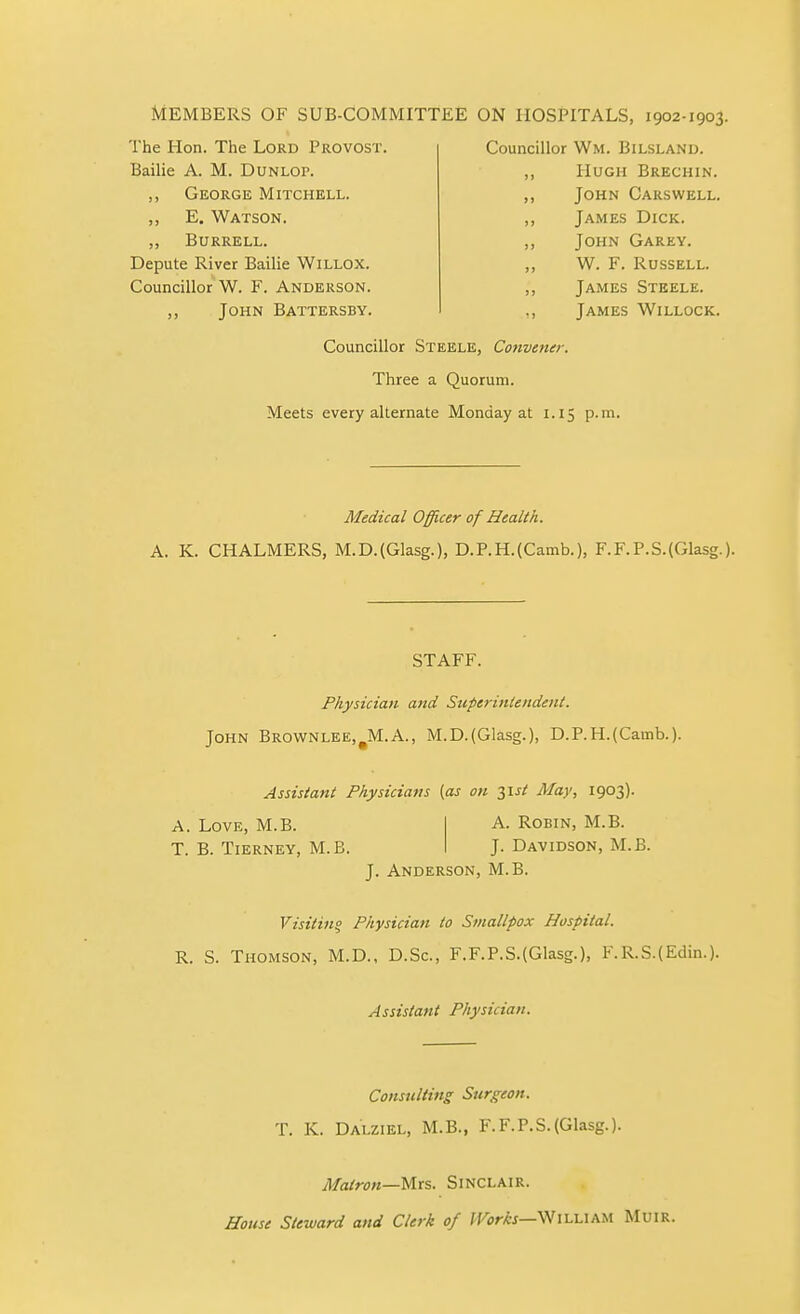 MEMBERS OF SUB-COMMITTEE ON HOSPITALS, The Hon. The Lord Provost. Bailie A. M. Dunlop. ,, George Mitchell. ,, E. Watson. „ Burrell. Depute River Bailie Willox. Councillor W. F. Anderson. ,, John Battersby. 1902-1903, Councillor Wm. Bilsland. ,, Hugh Brechin. ,, John Carswell. ,, James Dick. ,, John Garey. ,, W. F. Russell. ,, James Steele. ,, James Willock. Councillor Steele, Convener. Three a Quorum. Meets every alternate Monday at 1.15 p.m. Medical Officer of Health. A. K. CHALMERS, M.D.(Glasg.), D.P.H.(Camb.), F.F.P.S.(Glasg.). STAFF. Physician and Stiperinlendent. John Brownlee,^M.A., M.D.(Glasg.), D.P.H.(Camb.). Assistant Physicians {as on 3IJ/ Alay, 1903). A. Love, M.B. A. Robin, M.B. T. B. Tierney, M.B. J. Davidson, M.B. J. Anderson, M.B. Visitinq Physician to Smallpox Hospital. R. S. Thomson, M.D., D.Sc., F.F.P.S.(Glasg.), I.R.S.(Edin.). Assistant Physician. Consulting Surgeon. T. K. Dalziel, M.B., F.F.P.S.(Glasg.). Matron—Mrs. Sinclair. House Steward and Clerk of IVorks—William Muir.