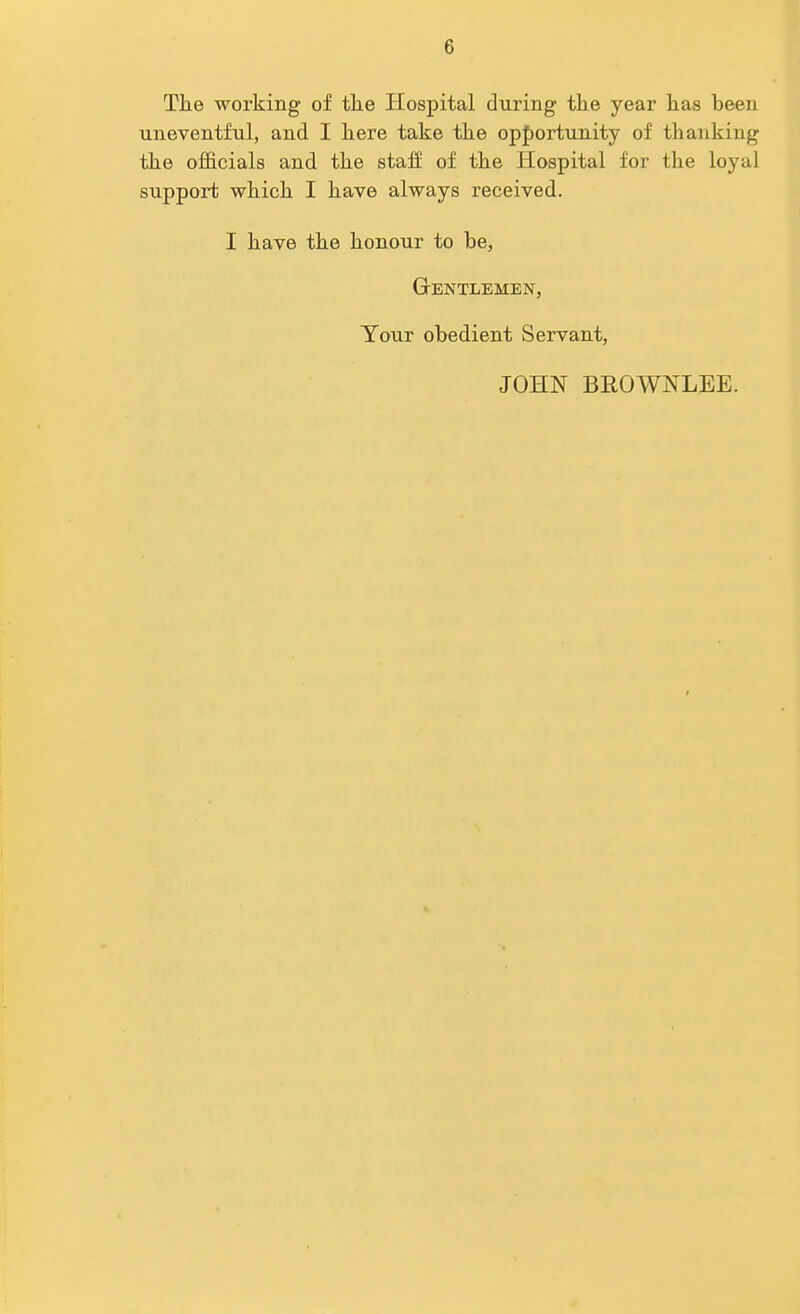 The working of the Hospital during the year has been uneventful, and I here take the opportunity of thanking the officials and the staff of the Hospital for the loyal support which I have always received. I have the honour to he, Gentlemen, Your obedient Servant, JOHN BROWNLEE.