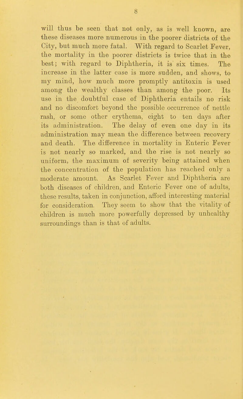 will tlius be seen that not only, as is well known, are these diseases more numerous in the poorer districts of the City, but much more fatal. With regard to Scarlet Fever, the mortality in the poorer districts is twice that in the best; with regard to Diphtheria, it is six times. The increase in the latter case is more sudden, and shows, to my mind, how much more promptly antitoxin is used among the wealthy classes than among the poor. Its use in the doubtful case of Diphtheria entails no risk and no discomfort beyond the possible occurrence of nettle rash, or some other erythema, eight to ten days after its administration. The delay of even one day in its administration may mean the difference between recovery and death. The difference in mortality in Enteric Fever is not nearly so marked, and the rise is not nearly so uniform, the maximum of severity being attained when the concentration of the population has reached only a moderate amount. As Scarlet Fever and Diphtheria are both diseases of children, and Enteric Fever one of adults, these results, taken in conjunction, afford interesting material for consideration. They seem to show that the vitality of children , is much more powerfully depressed by unhealthy surroundings than is that of adults.