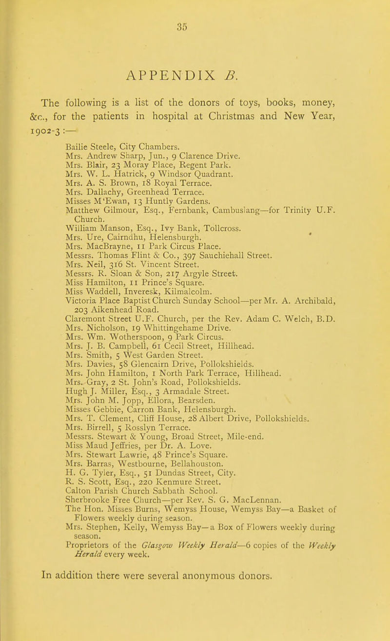 APPENDIX B. The following is a list of the donors of toys, books, money, &c., for the patients in hospital at Christmas and New Year, 1902-3 Bailie Steele, City Chambers. Mrs. Andrew Sharp, Jun., 9 Clarence Drive. Mrs. Blair, 23 Moray Place, Regent Park. Mrs. W. L. Hatrick, 9 Windsor Quadrant. Mrs. A. S. Brown, 18 Royal Terrace. Mrs. Dallachy, Greenhead Terrace. Misses M'Ewan, 13 Huntly Gardens. Matthew Gilmour, Esq., Fernbank, Cambuslang—for Trinity U.F. Church. William Manson, Esq., Ivy Bank, Tollcross. Mrs. Ure, Cairndhu, Helensburgh. Mrs. MacBrayne, li Park Circus Place. Messrs. Thomas Flint & Co., 397 Sauchiehall Street. Mrs. Neil, 316 St. Vincent Street. Messrs. R. Sloan & Son, 217 Argyle Street. Miss Hamilton, 11 Prince’s Square. Miss Waddell, Inveresk, Kilmalcolm. Victoria Place Baptist Church Sunday School—per Mr. A. Archibald, 203 Aikenhead Road. Claremont Street U.F. Church, per the Rev. Adam C. Welch, B.D. Mrs. Nicholson, 19 Whittingehame Drive. Mrs. Wm. Wotherspoon, 9 Park Circus. Mrs. J. B. Campbell, 61 Cecil Street, Hillhead. Mrs. Smith, 5 West Garden Street. Mrs. Davies, 58 Glencairn Drive, Pollokshields. Mrs. John Hamilton, I North Park Terrace, Hillhead. Mrs. Gray, 2 St. John’s Road, Pollokshields. Hugh J. Miller, Esq., 3 Armadale Street. Mrs. John M. Jopp, Ellora, Bearsden. Misses Gebbie, Carron Bank, Helensburgh. Mrs. T. Clement, Cliff House, 28 Albert Drive, Pollokshields. Mrs. Birrell, 5 Rosslyn Terrace. Messrs. Stewart & Young, Broad Street, Mile-end. Miss Maud Jeffries, per Dr. A. Love. Mrs. Stewart Lawrie, 48 Prince’s Square. Mrs. Barras, Westbourne, Bellahouston. H. G. Tyler, Esq., 51 Dundas Street, City. R. S. Scott, Esq., 220 Kenmure Street. Calton Parish Church Sabbath School. Sherbrooke Free Church—per Rev. S. G. MacLennan. The Hon. Misses Burns, Wemyss Plouse, Wemyss Bay—a Basket of Flowers weekly during season. Mrs. Stephen, Kelly, Wemyss Bay—a Box of Flowers weekly during season. Proprietors of the Glasgow Weekly Herald—6 copies of the Weekly Herald every week. In addition there were several anonymous donors.