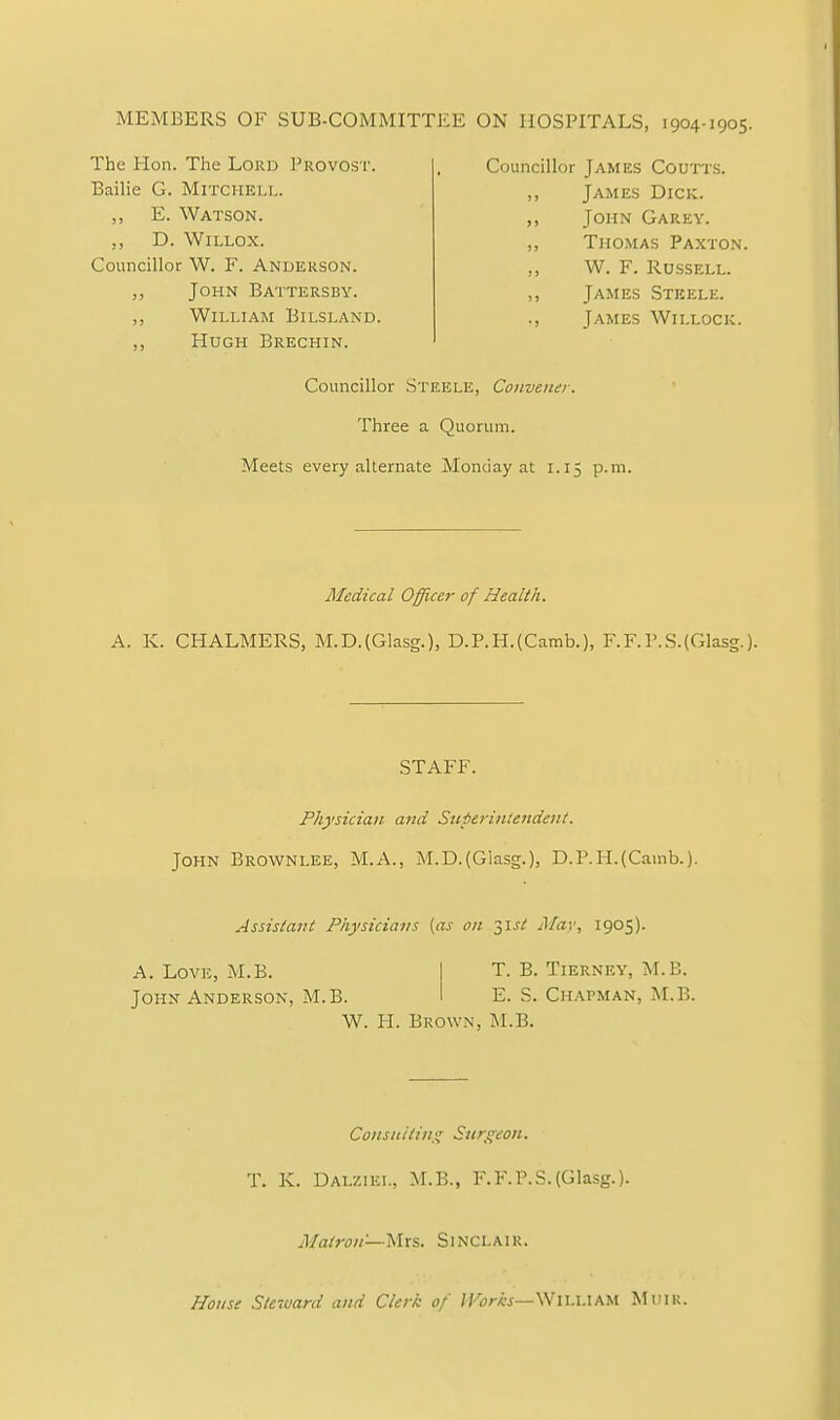 MEMBERS OF SUB-COMMITTEE ON HOSPITALS, 1904-1905. The Hon. The Lord Provost. Bailie G. Mitchell. Councillor James Coutts. James Dick. John Garey. Thomas Paxton. W. F. Russell. James Steele. James Willock. E. Watson. D. Willox. Councillor W. F. Anderson. John Battersby. William Bilsland. Hugh Brechin. Councillor Steele, Convener. Three a Quorum. Meets every alternate Monday at 1.15 p.m. Medical Officer of Health. A. K. CHALMERS, M.D.(Glasg.), D.P.H.(Camb.), F.F.P.S.(Glasg.). Physician and Superintendent. John Brownlee, M.A., M.D.(Glasg.), D.P.H.(Camb.). Assistant Physicians {as on 31st May, 1905). W. H. Brown, M.B. Consulting Surgeon. T. K. Dalziel, M.B., F.F.P.S.(Glasg.). Matron—Mrs. Sinclair. House Steward and Clerk of IVorhs—WlhiAAM Muir. STAFF. A. Love, M.B. John Anderson, M.B. T. B. TlERNEY, M.B. E. S. Chapman, M.B.