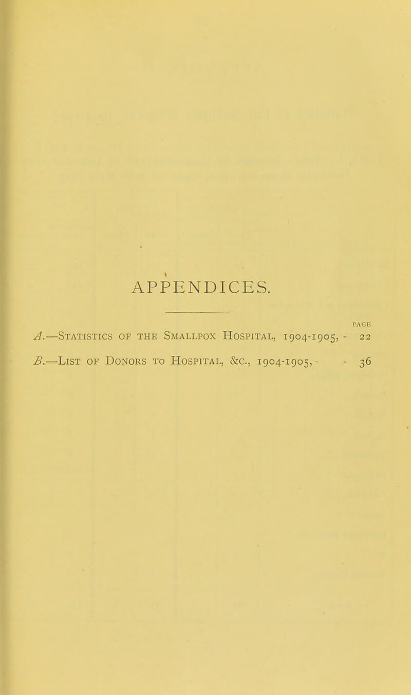 APPENDICES. PAGE A. —Statistics of the Smallpox Hospital, 1904-1905, - 22 B. —List of Donors to Hospital, &c., 1904-1905, - - 36