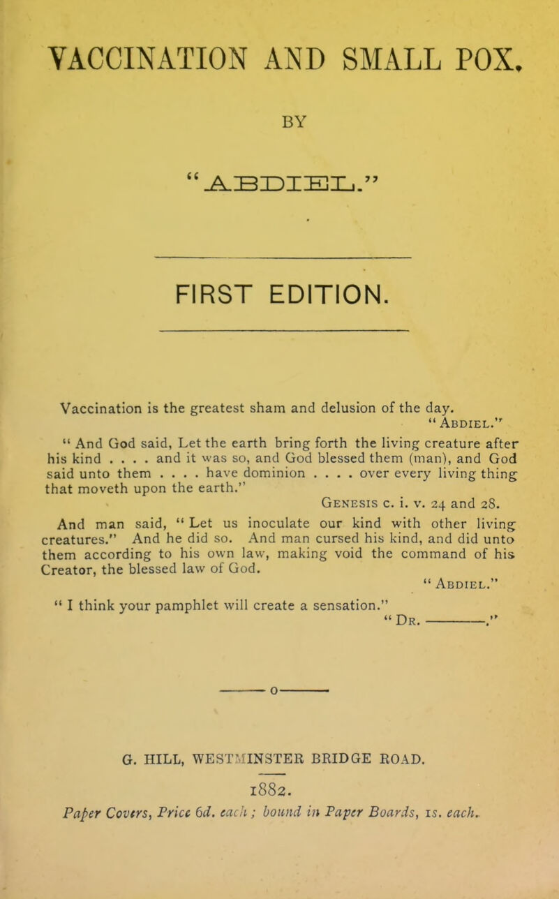 VACCINATION AND SMALL POX. BY FIRST EDITION. Vaccination is the greatest sham and delusion of the day.  Abdiel.  And God said, Let the earth bring forth the living creature after his kind .... and it was so, and God blessed them (nian), and God said unto them .... have dominion .... over every living thing that moveth upon the earth. Genesis c. i. v. 24 and 28. And man said,  Let us inoculate our kind with other living creatures. And he did so. And man cursed his kind, and did unto them according to his own law, making void the command of his Creator, the blessed law of God.  Abdiel,  I think your pamphlet will create a sensation. Dr. o G. HILL, WEST'^INSTER BRIDGE ROAD. 1882. Paper Covtrs, Price 6d. each; bound in Paper Boards, is. each.