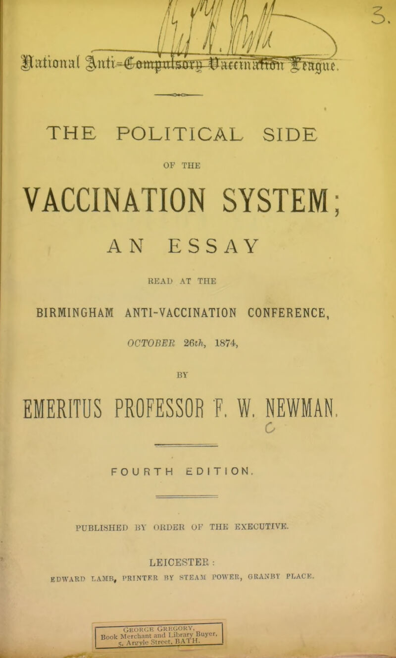 THE POLITICAL SIDE OF THE VACCINATION SYSTEM; AN ESSAY READ AT THE BIRMINGHAM ANTI-VACCINATION CONFERENCE, OCTOBER 26th, 1874, BY EMERITUS PROFESSOR F. W. NEWMAN. 0 FOURTH tDITiON. PUBLISHED 15V OHDEH OF THE EXECUTIVE. LEICESTER : EDWARD LAMB, t'RINTF.R BY STEAXt POWER, GRANBV PLACK.
