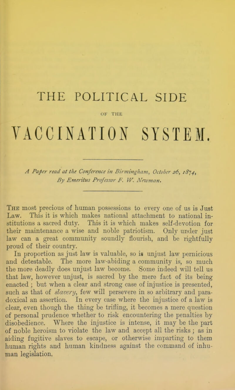 OK THK VACCINATION SYSTEM. A Paper read at the Conference in Birmingham, October 26, iSj^, By Emeritus Professor F. IV. iVewman. The most precious of human possessions to every one of us is Just Law. This it is which makes national attachment to national in- stitutions a sacred duty. This it is which makes self-devotion for their maintenance a wise and noble patriotism. Only under just law can a great community soundly flourish, and be rightfully proud of their country. In proportion as just law is valuable, so is unjust law pernicious and detestable. The more law-abiding a community is, so much the more deadly does unjust law become. Some indeed will tell us that law, however unjust, is sacred by the mere fact of its being enacted ; but when a clear and strong case of injustice is presented, such as that of slavenj, few will persevere in so arbitrary and para- doxical an assertion. In every case where the injustice of a law is clear, even though the thing be trifling, it becomes a mere question of personal prudence whether to risk encountering the penalties by disobedience. Where the injustice is intense, it may be the part of noble heroism to violate the law and accept all the risks ; as in aiding fugitive slaves to escape, or otherwise imparting to them human rights and human kindness against the command of inhu- man legislation,