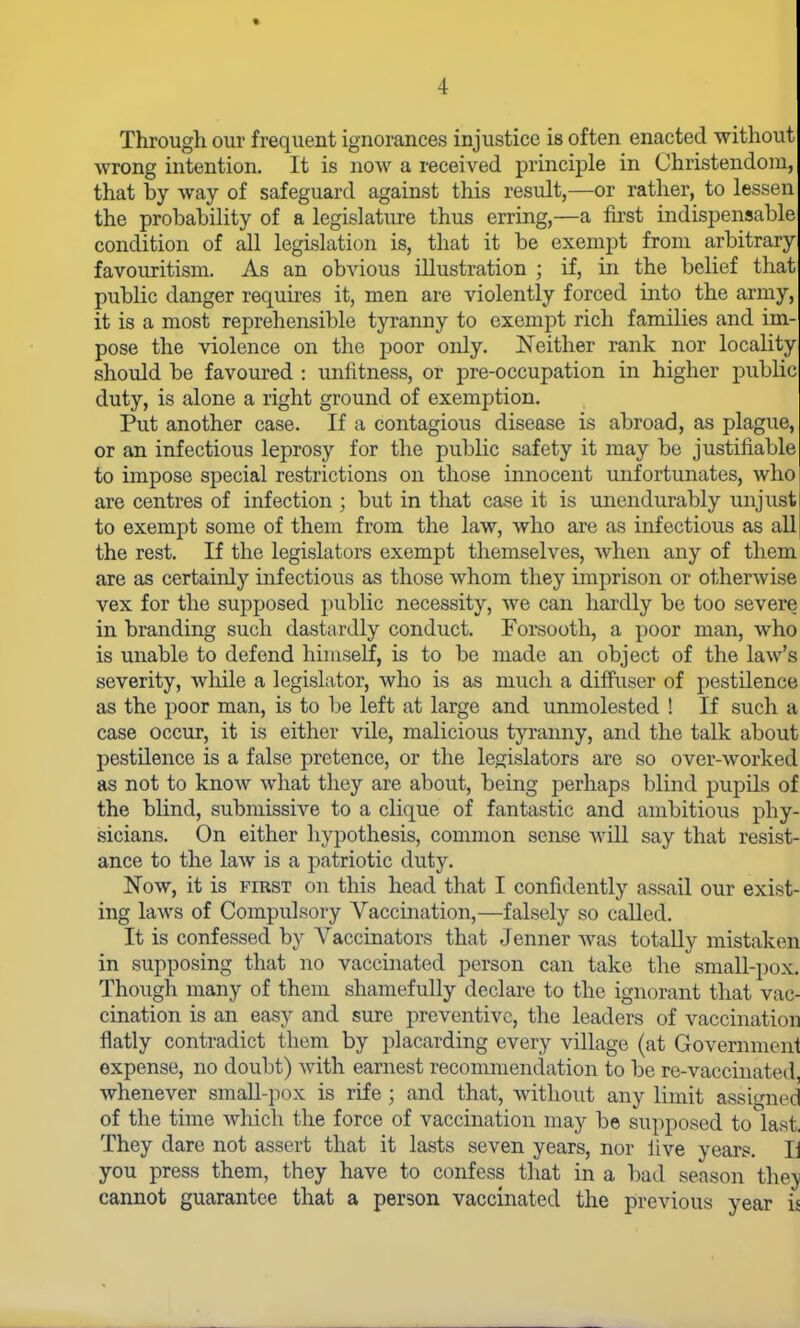 Through our frequent ignorances injustice is often enacted without wrong intention. It is now a received principle in Christendom, that by way of safeguard against this result,—or rather, to lessen the probability of a legislature thus erring,—a fu-st indispensable condition of all legislation is, that it be exempt from arbitrary favouritism. As an obvious illustration ; if, in the belief that public danger requires it, men are violently forced into the army, it is a most reprehensible tyranny to exempt rich families and im- pose the violence on the poor only. Neither rank nor locality should be favoiu-ed : unfitness, or pre-occupation in higher public duty, is alone a right ground of exemption. Put another case. If a contagious disease is abroad, as plague, or an infectious leprosy for the public safety it may be justifiable to impose special restrictions on those innocent unfortunates, who are centres of infection ; but in that case it is unendurably unjust to exempt some of them from the law, who are as infectious as all the rest. If the legislators exempt themselves, when any of them are as certainly infectious as those whom they imprison or otherwise vex for the supposed public necessity, we can hardly be too severe in branding such dastardly conduct. Forsooth, a poor man, who is unable to defend himself, is to be made an object of the law's severity, wliile a legislator, who is as much a difFuser of pestilence as the poor man, is to be left at large and unmolested ! If such a case occur, it is either vile, malicious tyranny, and the talk about pestilence is a false pretence, or the legislators are so over-worked as not to know what they are about, being perhaps blind pupils of the blind, submissive to a clique of fantastic and ambitious phy- sicians. On either hypothesis, common sense will say that resist- ance to the law is a patriotic duty. Now, it is FIRST on this head that I confidently assail our exist- ing laws of Compidsory Vaccination,—falsely so called. It is confessed by Vaccinators that Jenner was totally mistaken in supposing that no vaccinated person can take the small-pox. Though many of them shamefully declare to the ignorant that vac- cination is an easy and sure preventive, the leaders of vaccination flatly contradict them by placarding every village (at Government expense, no doubt) with earnest recommendation to be re-vaccinated, whenever small-pox is rife ; and that, without any limit assigned of the time which the force of vaccination may be supposed to last. They dare not assert that it lasts seven years, nor iive years. li you press them, they have to confess that in a bad season they cannot guarantee that a person vaccinated the previous year is