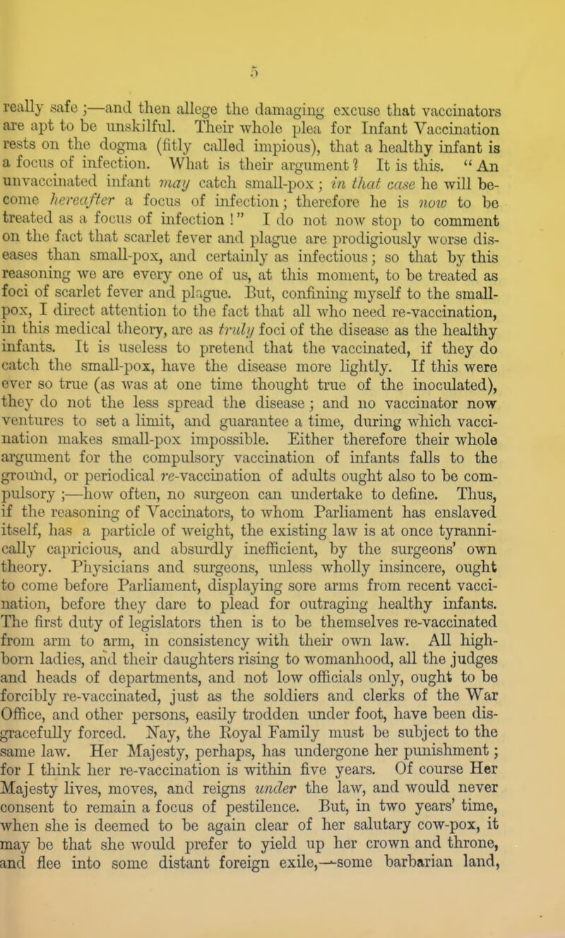 really safe ;—and then allege the damaging excuse that vaccinators are apt to be unskilful. Their whole plea for Infant Vaccination rests on the dogma (fitly called impious), that a healthy infant is a focus of infection. What is theii- argument ? It is this.  An unvaccinated infant may catch small-pox; in that case he will be- come hereafter a focus of infection; therefore he is noio to be treated as a focus of mfection ! I do not now stop to comment on the fact that scarlet fever and plague are prodigiously worse dis- eases than smaU-pox, and certainly as infectious; so that by this reasoning we are every one of us, at this moment, to be treated as foci of scarlet fever and plague. But, confining myself to the small- pox, I direct attention to the fact that all who need re-vaccination, in this medical theory, are as tnilij foci of the disease as the healthy infants. It is useless to pretend that the vaccinated, if they do catch the small-pox, have the disease more lightly. If this were ever so true (as was at one time thought true of the inoculated), they do not the less spread the disease; and no vaccinator now ventures to set a limit, and guarantee a time, during which vacci- nation makes small-pox impossible. Either therefore their whole argument for the compulsory vaccination of infants falls to the groiilid, or periodical j'e-vacciuation of adults ought also to be com- pulsory ;—how often, no surgeon can undertake to define. Thus, if the reasoning of Vaccinators, to whom Parliament has enslaved itself, has a particle of weight, the existing law is at once tyranni- cally cajiricious, and absurdly inefficient, by the surgeons' own theory. Piiysicians and surgeons, unless wholly insincere, ought to come before Parliament, displaying sore arms from recent vacci- nation, before they dare to plead for outraging healthy infants. The first duty of legislators then is to be themselves re-vaccinated from arm to arm, in consistency with their own law. All high- born ladies, and their daughters rising to womanhood, all the judges and heads of departments, and not low officials only, ought to be forcibly re-vaccinated, just as the soldiers and clerks of the War Office, and other persons, easily trodden under foot, have been dis- gi-acefuUy forced. Nay, the Royal Family must be subject to the same law. Her Majesty, perhaps, has undergone her punishment; for I think her re-vaccination is within five years. Of course Her Majesty lives, moves, and reigns under the law, and would never consent to remain a focus of pestilence. But, in two years' time, when she is deemed to be again clear of her salutary cow-pox, it may be that she woidd prefer to yield up her crown and throne, and flee into some distant foreign exile,-^some barbarian land,