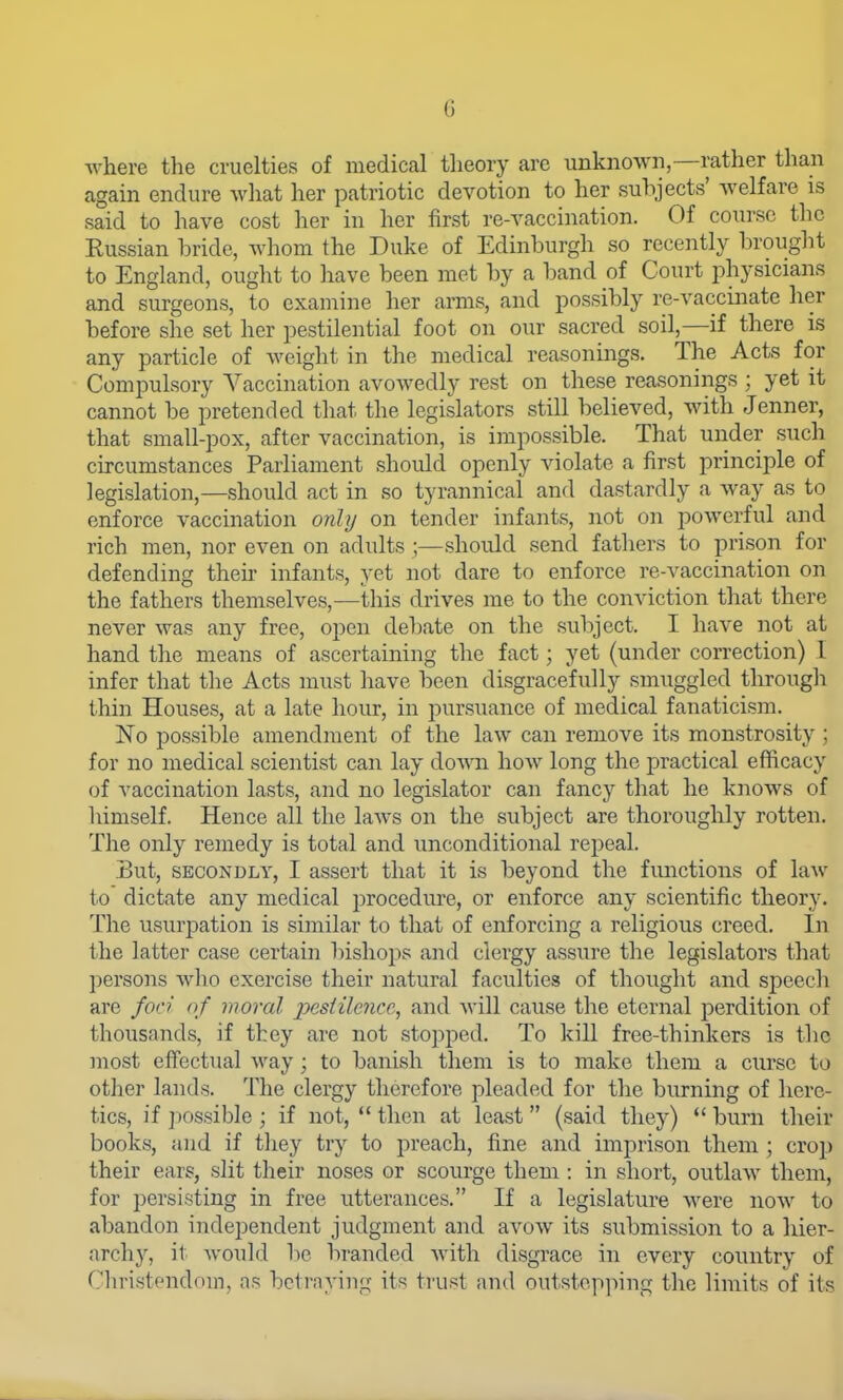 where the cruelties of medical theory are unknown,—rather than again endure what her patriotic devotion to her subjects' welfare is said to have cost her in her first re-A^accination. Of course the Russian bride, whom the Duke of Edinburgh so recently brought to England, ought to have been met by a band of Court physicians and surgeons, to examine her arms, and possibly re-vaccinate her before she set her pestilential foot on our sacred soil,—if there is any particle of weight in tlie medical reasonings. The Acts for Compulsory Vaccination avowedly rest on these reasonings ; yet it cannot be pretended that the legislators still believed, with Jenner, that small-pox, after vaccination, is impossible. That under such circumstances Parliament should openly violate a first principle of legislation,—should act in so tyrannical and dastardly a way as to enforce vaccination only on tender infants, not on powerful and rich men, nor even on adults ;—should send fathers to prison for defending then infants, yet not dare to enforce re-vaccination on the fathers themselves,—lliis drives me to the conviction that there never was any free, open debate on the subject. I have not at hand the means of ascertaining the fact; yet (under correction) I infer that the Acts must have been disgracefully smuggled through thin Houses, at a late hour, in pursuance of medical fanaticism. No possible amendment of the law can remove its monstrosity ; for no medical scientist can lay down how long the practical efficacy of vaccination lasts, and no legislator can fancy that he knows of himself. Hence all the laws on the subject are thoroughly rotten. The only remedy is total and unconditional repeal. But, SECONDLY, I asscrt that it is beyond the functions of law to dictate any medical procediu'e, or enforce any scientific theory. The usurpation is similar to that of enforcing a religious creed. In the latter case certain bishops and clergy assure the legislators that persons who exercise their natural faculties of thought and sj^eech are foci of moral jyesiilence, and will cause the eternal perdition of thousands, if they are not stopped. To kill free-thinkers is the most effectual Aray ; to banish them is to make them a curse to other lands. The clergy therefore pleaded for the burning of here- tics, if ]X)Ssible ; if not,  then at least (said they) *' burn their books, and if they try to preach, fine and imprison them; croj) their ears, slit their noses or scourge them : in short, outlaw them, for persisting in free utterances. If a legislature were now to abandon independent judgment and avow its submission to a hier- archy, it would be branded with disgrace in every country of Christendom, as betraying its trust and outstepping the limits of its