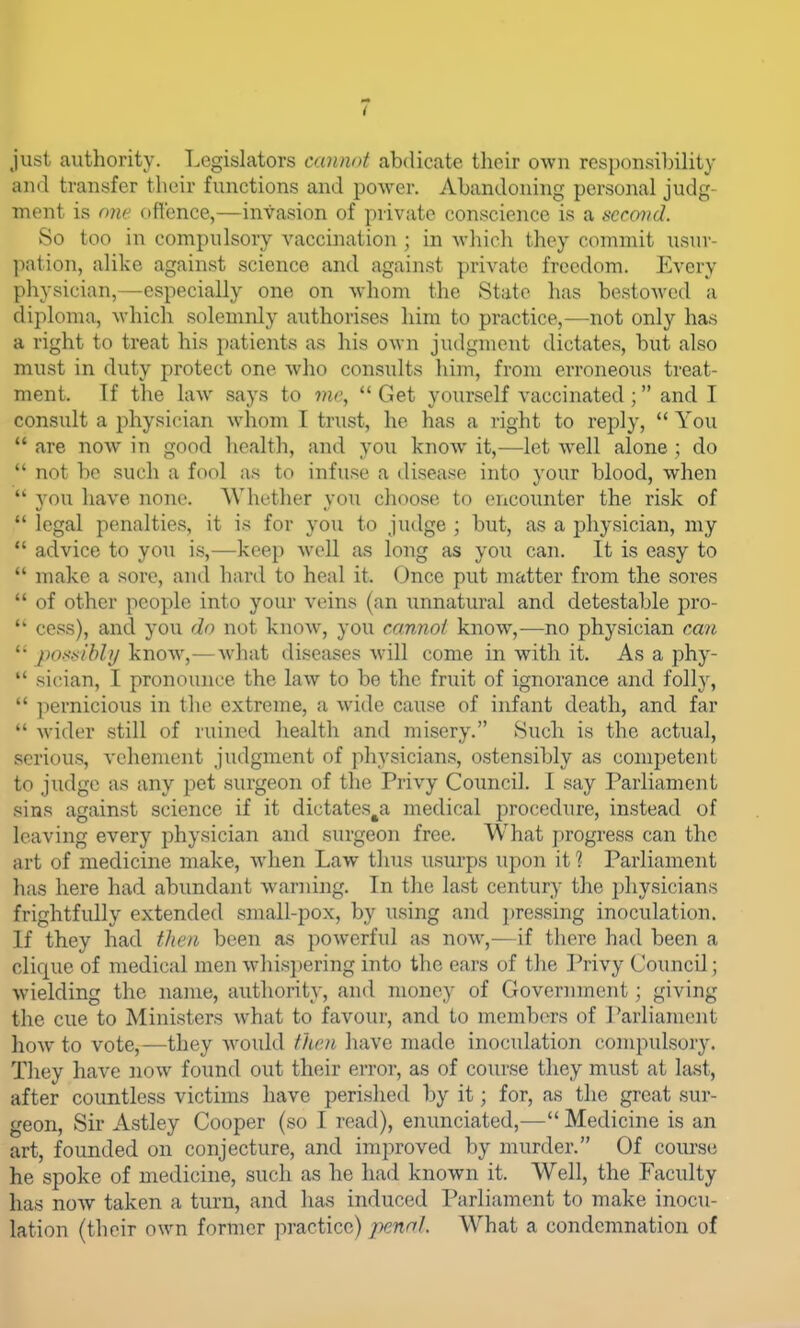 just authority. T.egislators cannot abdicate their own responsibility and transfer their functions and power. Abandoning personal judg- ment is one ofl'ence,—invasion of private conscience is a t^crovd. So too in compulsory vaccination ; in whicli they commit usur- l)ation, alike against science and against private freedom. Every physician,—especially one on whom the State has bestoAved a diploma, which solemnly authorises him to practice,—not only has a right to treat his patients as his own judgment dictates, but also must in duty protect one who consults him, from erroneous treat- ment. If the law says to me,  Get yourself vaccinated; and I consult a jihysician whom 1 trust, he has a right to reply,  You  are noAV in good health, and you know it,—let well alone ; do  not be such a fool as to infuse a disease into your blood, when  you have none. Whether you choose to encounter the risk of  legal penalties, it is for you to judge ; but, as a physician, my  advice to you is,—keep well as long as you can. It is easy to  make a sore, and hard to heal it. Once put matter from the soi-es  of other people into your veins (an unnatural and detestable pro-  cess), and you do not know, you cannol know,—no physician can poxxibly know,—what diseases will come in with it. As a phy-  sician, I pronounce the law to be the fruit of ignorance and folly,  pernicious in the extreme, a wide cause of infant death, and far  wider still of ruined health and misery. Such is the actual, serious, vehement judgment of physicians, ostensibly as competent to judge as any pet surgeon of the Privy Council. I say Parliament sins against science if it dictates^a medical procedure, instead of leaving every physician and surgeon free. What progress can the art of medicine make, when Law thus usurps upon it? Parliament has here had abundant warning. In the last century the physicians frightfully extended small-pox, by using and pressing inoculation. If they had thoi been as powerful as now,-—if there had been a clique of medical men whis})ering into the ears of tlie Privy Council; wielding the name, authority, and money of Government; giving the cue to Ministers what to favour, and to members of Parliament how to vote,—they would then have made inoculation compulsory. They have now found out their error, as of course they must at last, after countless victims have perished by it; for, as the great sur- geon, Sir Astley Cooper (so I read), enunciated,— Medicine is an art, founded on conjecture, and improved by murder. Of course he spoke of medicine, such as he had known it. Well, the Faculty has now taken a turn, and has induced Parliament to make inocu- lation (their own former practice) pennl What a condemnation of