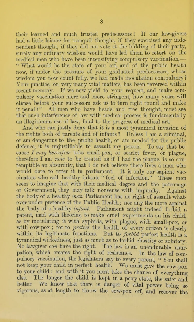 their learned and much trusted predecessors ! If our law-givers had a little leisui-e for traiK^uil thought, if they exercised any inde- pendent thought, if they did not vote at the bidding of their party, surely any ordinary wisdom would have led them to retort on the medical men who have been intensifying compulsory vaccination,—  WTiat would be the state of your art, and of the public health now, if under the pressure of your graduated predecessors, whose wisdom you now count folly, we had made inociilation compidsory 1 Your practice, on very many vital matters, lias been reversed within ]'ecent memor)^ If Ave now yield to your request, and make com- pulsory vaccination more and more stringent, how many years will elapse before your successors ask us to turn right round and make it penal 1 All men who have heads, and free thought, must see that such interference of law with medical process is fundamentally an illegitimate use of law, fatal to the progress of medical art. And who can justly deny that it is a most tyrannical invasion of the rights both of parents and of infants ? Unless I am a criminal, or am dangerous to the public health, or am needed for the public defence, it is vmjustifiable to assault my person. To say that be- cause I may hereafter take small-pox, or scarlet fever, or plague, therefore I am now to be treated as if I had the plague, is so con- temptible an absurdity, that I do not believe there lives a man who would dare to utter it in parHament. It is only our sapient vac- cinators who call healthy infants  foci of infection. These men seem to imagine that with their medical degree and the patronage of Government, they may talk nonsense with impunity. Against the body of a healthy man Parliament has no right of assault what- ever under pretence of the Public Health; nor any the more against the body of a healthy infant. Parliament might indeed forbid a parent, mad with theories, to make cruel experiments on his child, as by inoculating it with syphilis, with plague, Avith small-pox, or with cow-pox ; for to j^^otect the health of every citizen is clearly within its legitimate functions. But to forbid perfect health is a tyrannical Avickedness, just as much as to forbid chastity or sobriety. No laAvgiver ccm have the right. The laAv is an unendurable usur- pation, which creates the right of resistance. In the law of com- pidsory vaccination, the legislators say to every parent,  You shall not keep your child in perfect health. We must give the coAv-pox to yom- child ; and with it you must take the chance of everything else. The longer the child is kept in a poxy state, the safer and better. We knoAV that there is danger of vital poAver beinf^ so vigorous, as at length to throw the coAV-pox off, and recover''the