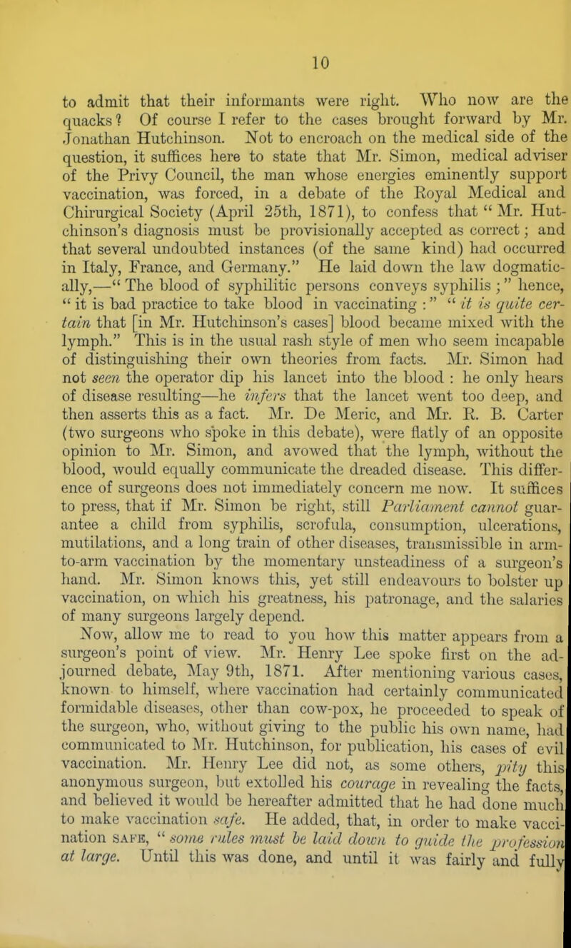 to admit that their informants were right. Who now are the quacks ? Of course I refer to the cases brought forward by Mr. Jonathan Hutchinson. Not to encroach on the medical side of the question, it suffices here to state that Mr. Simon, medical adviser of the Privy Council, the man whose energies eminently support vaccination, was forced, in a debate of the Eoyal Medical and Chirurgical Society (April 25th, 1871), to confess that Mr. Hut- chinson's diagnosis must be provisionally accepted as correct; and that several undoubted instances (of the same kind) had occurred in Italy, France, and Germany. He laid down the law dogmatic- ally,— The blood of syphilitic persons conveys syphilis ; hence,  it is bad practice to take blood in vaccinating :   it is quite cer- tain that [in Mr. Hutchinson's cases] blood became mixed witli the lymph. This is in the usual rash style of men who seem incapable of distinguishing their own theories from facts. Mr. Simon had not seen the operator dip his lancet into the blood : he only hears of disease resulting—he infers that the lancet went too deep, and then asserts this as a fact. Mr. De Meric, and Mr. R. B. Carter (two surgeons who spoke in this debate), were flatly of an opposite opinion to Mr. Simon, and avowed that tlie lymph, without the blood, would equally communicate the dreaded disease. This differ- ence of surgeons does not immediately concern me now. It suffices to press, that if Mr. Simon be right, still Parliament cannot guar- antee a child from syphilis, scrofula, consumption, ulcerations, mutilations, and a long train of other diseases, transmissible in arm- to-arm vaccination by the momentary unsteadiness of a surgeon's hand. Mr. Simon knows this, yet still endeavours to bolster up vaccination, on which his greatness, his patronage, and the salaries of many surgeons largely depend. Now, allow me to read to you \\o\y this matter appears from a surgeon's point of view. ]\Ir. Henry Lee spoke first on the ad- journed debate, INIay 9th, 1871. After mentioning various cases, known to himself, where vaccination had certainly communicati'd formidable diseases, other than cow-pox, he proceeded to speak of the surgeon, who, without giving to the public his own name, luul communicated to Mr. Hutchinson, for publication, his cases of evil vaccination. Mr. Hemy Lee did not, as some others, this anonymous surgeon, but extolled his courage in revealing the facts and believed it would be hereafter admitted that he had done much to make vaccination safe. He added, that, in order to make vacci- nation SAFE,  souie rales must he laid down to guide the profession at large. Until this was done, and until it was fairly and fxilly