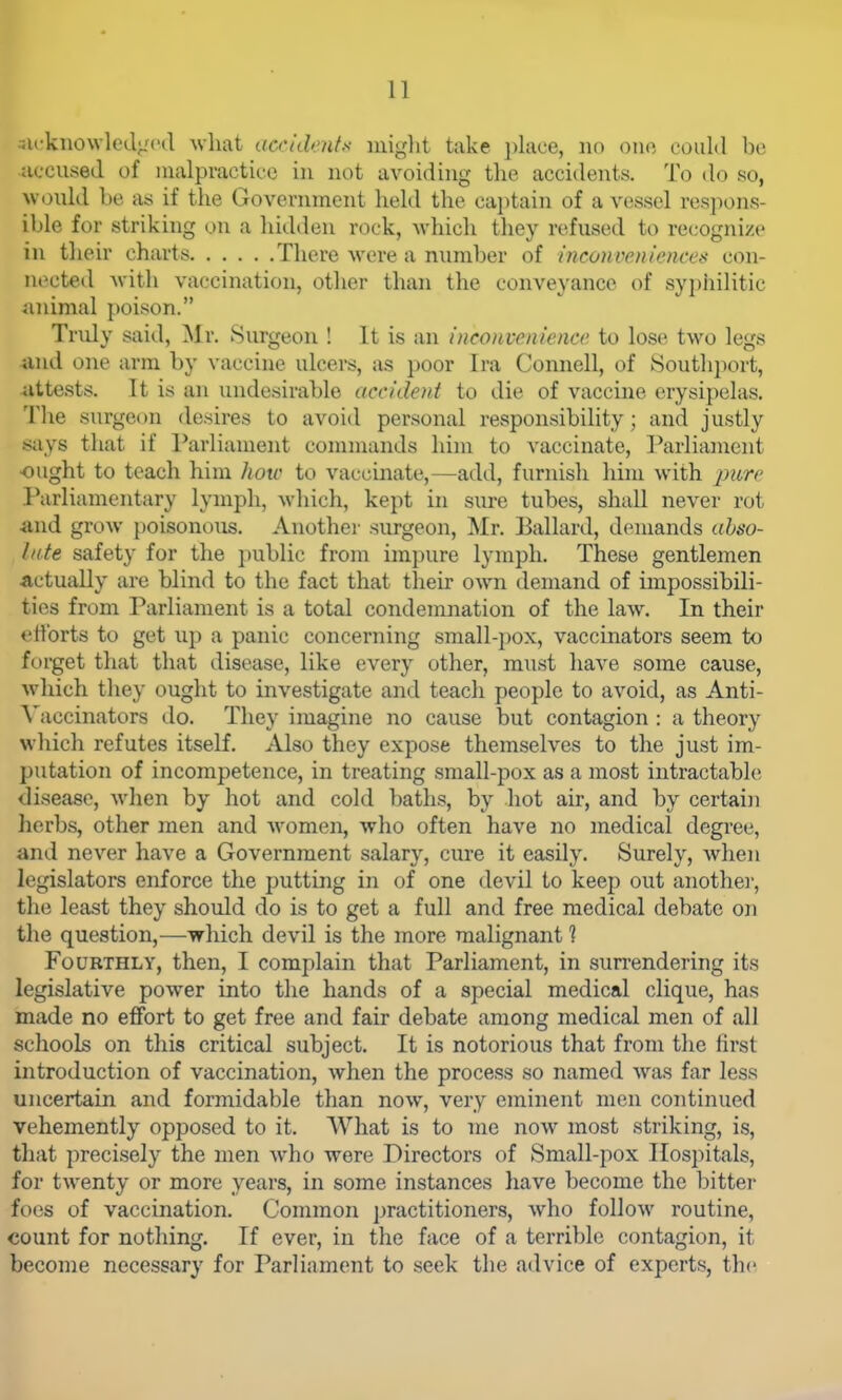 3U'kiio\vlod;j('(l Avliat acciih.'nts niiglit take })lace, no one could bi; accused of malpractice in not avoiding tlie accidents. To do so, would be as if the Government held the captain of a vessel respons- ible for striking on a hidden rock, -which they refused to recognize in their charts There were a number of inconveniences con- nected with vaccination, other than the conveyance of syi)hilitic animal poison. Tridy said, ^Ir. Surgeon ! It is an inconvenience to lose two legs and one arm by vaccine ulcers, as poor Ira Connell, of 8outhport, attests. It is an undesirable accideni to die of vaccine erysipelas. The surgeon desires to avoid personal responsibility; and justly says that if Parliament commands him to vaccinate. Parliament ought to teach him how to vaccinate,—add, furnish him with pure Parliamentary lymph, which, kept in siu-e tubes, shall never rot <ind grow poisonous. Another surgeon, Mr. Ballard, demands ahso- Inte safety for the public from impure lymph. These gentlemen •actually are blind to the fact that their own demand of impossibili- ties from Parliament is a total condemnation of the law. In their ettbrts to get up a panic concerning small-pox, vaccinators seem to forget that that disease, like every other, must have some cause, which they ought to investigate and teach people to avoid, as Anti- \'accinators do. They imagine no cause but contagion : a theory which refutes itself. Also they expose themselves to the just im- putation of incompetence, in treating small-pox as a most intractable disease, Avhen by hot and cold baths, by hot air, and by certain herbs, other men and women, who often have no medical degree, and never have a Government salary, cure it easily. Surely, when legislators enforce the putting in of one devil to keep out another, the least they should do is to get a full and free medical debate on the question,—which devil is the more malignant 1 Fourthly, then, I complain that Parliament, in surrendering its legislative power into the hands of a special medical clique, has made no effort to get free and fair debate among medical men of all schools on this critical subject. It is notorious that from the first introduction of vaccination, when the process so named was far less uncertain and formidable than now, very eminent men continued vehemently opposed to it. What is to me now most striking, is, that precisely the men who were Directors of Small-pox Hospitals, for twenty or more years, in some instances have become the bitter foes of vaccination. Common practitioners, who follow routine, count for nothing. If ever, in the face of a terrible contagion, it become necessary for Parliament to seek the advice of experts, the