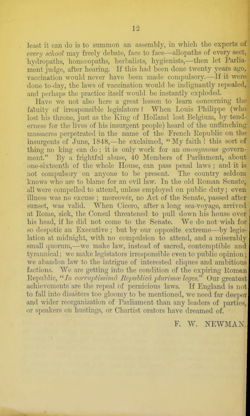 least it can do is to summon an assembly, in Avhich the experts of everii school may freely debate, face to face—allopaths of every sect, hydrojjaths, honueopaths, herbalists, hygienists,—then let Parlia- ment judge, after hearing. If this had been done twenty years agi vaccination -would never have been made compulsory.—If it weiv done to-day, the laws of vaccination would be indignantly repealed, and perhaps the practice itself would be instantly exploded. Have Ave not also here a great lesson to learn concerning tl fatuity of iiTcsponsible legislators 1 When Louis Philippe (wlu» lost his throne, just as the King of Holland lost Belgium, by tend- erness for the lives of his insurgent people) heard of the unflinching massacres perpetrated in the name of the French Pepublic on the insurgents of June, 1848,—he exclaimed,  ]\Iy faith ! this sort of thing no king can do; it is only work for an unonijmous govern- ment. By a frightful abuse, 40 Members of Parliament, about one-sixteenth of the Avhole House, can pass penal laws ; and it is not compulsory on anyone to be present. The country seldom knows who are to blame for an evil laAV. In the old Poman Senate, all were compelled to attend, unless employed on public duty; even illness was no excuse ; moreover, no Act of the Senate, passed after sunset, Avas valid. When Cicero, after a long sea-voyage, arrived at Pome, sick, the Consul threatened to pull doAvn his house over his head, if he did not come to the Senate. We do not wish for so despotic an Executive ; but by oiu' opposite extreme—by legis- lation at midnight, Avith no compulsion to attend, and a miserably small quorum,—Ave make laAV, instead of sacred, contemptible and tyraimical ; avc make legistators irresponsible even to public opinion; Ave abandon laAV to the intrigue of iirterested cliques and ambitious factions. We are getting into the condition of the expiring Pomnn Pepublic, corrupiimma Rejmhlicd plurimce leges. Our greatest achievements are the repeal of pernicious laAvs. If England is not to fall into disasters too gloomy to be mentioned, Ave need far deeper and Avider reorganization of Parliament than any leaders of parties, or speakers on hustings, or Chartist orators have dreamed of. E. w. newma:\